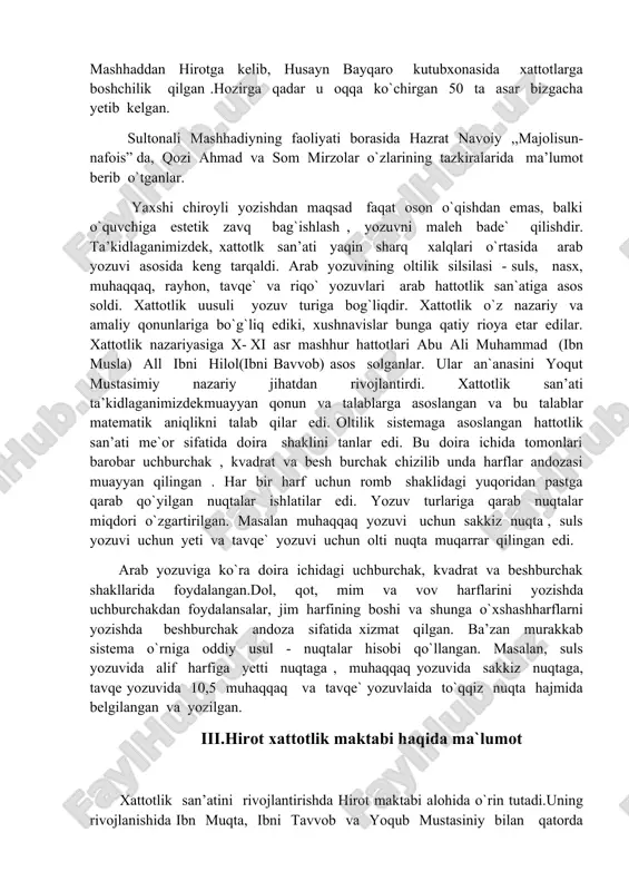 lash ularning nusxasini ko`paytirish ishi bilan xattot shug`ullanganlar. saroylarda ayrim amaldorlar huzurida xattotlar jamoalari tashkil etilgan. masalan, mirzo boysung`ur o’z saroyida 40 hattotdan iborat guruhni to`plagan edi. shunday hattotlardan biri sultonali mashhadiy bo`lib, u 1432 – yilda tug`ilib, 1520 yilda to`g`ilb 1520 – yilda vafot etgan. u “qiblatul kuttob” (kitoblar qiblasi) va “sultonul –xattot- ayn”(xattotlar sultoni) kabi faxriy laqablar bilan mashhur bo’lgan. unga shoirkik zavqi ham begona bo’lmagan. sultonali mashhadiy 1461 –yil nizomiyning “maxzanul - asror” masnaviysi, 1464–yil hofizning devoni, 1465-1466-yillar esa alisher navoiyning q’azaliyot devonini kitobat qilib, shuhrat topdi. keyinchalik navoiyning taklifi mashhaddan hirotga kelib, husayn bayqaro kutubxonasida xattotlarga boshchilik qilgan .hozirga qadar u oqqa ko`chirgan 50 ta asar bizgacha yetib kelgan. sultonali mashhadiyning faoliyati borasida hazrat navoiy ,,majolisun- nafois” da, qozi ahmad va som mirzolar o`zlarining tazkiralarida ma’lumot berib o`tganlar. yaxshi chiroyli yozishdan maqsad faqat oson o`qishdan emas, balki o`quvchiga estetik zavq bag`ishlash , yozuvni maleh bade` qilishdir. …