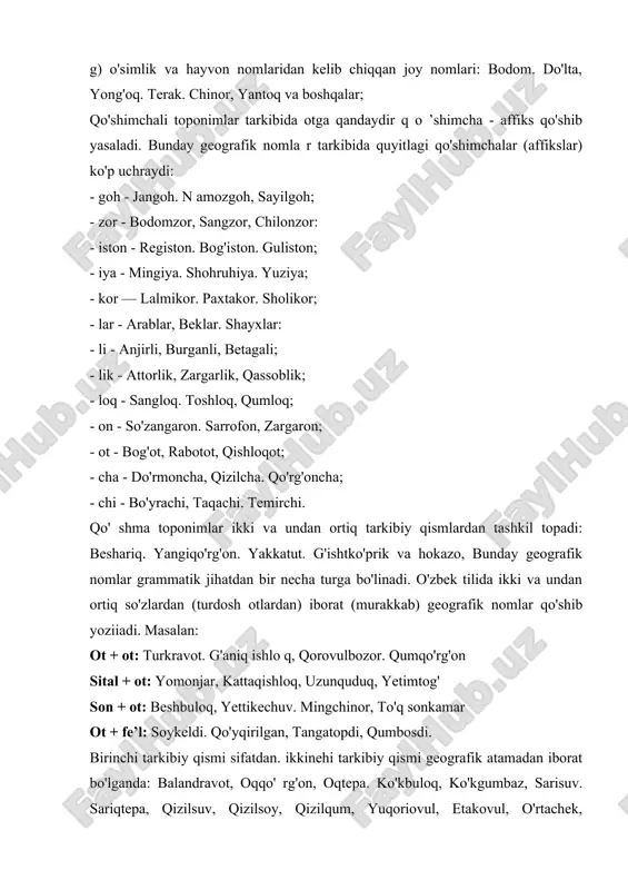 abdal, burqut. dug'lat, mang'il sayyod. turk va boshqalar; v) kishilarning ism-familiyalari, taxallus, laqablaridan iborat toponimlar: beruniy. mustafo, navoiy. shodmon va hokazo: g) o'simlik va hayvon nomlaridan kelib chiqqan joy nomlari: bodom. do'lta, yong'oq. terak. chinor, yantoq va boshqalar; qo'shimchali toponimlar tarkibida otga qandaydir q o ’shimcha - affiks qo'shib yasaladi. bunday geografik nomla r tarkibida quyitlagi qo'shimchalar (affikslar) ko'p uchraydi: - goh - jangoh. n amozgoh, sayilgoh; - zor - bodomzor, sangzor, chilonzor: - iston - registon. bog'iston. guliston; - iya - mingiya. shohruhiya. yuziya; - kor — lalmikor. paxtakor. sholikor; - lar - arablar, beklar. shayxlar: - li - anjirli, burganli, betagali; - lik - attorlik, zargarlik, qassoblik; - loq - sangloq. toshloq, qumloq; - on - so'zangaron. sarrofon, zargaron; - ot - bog'ot, rabotot, qishloqot; - cha - do'rmoncha, qizilcha. qo'rg'oncha; - chi - bo'yrachi, taqachi. temirchi. qo' shma toponimlar ikki va undan ortiq tarkibiy qismlardan tashkil topadi: …