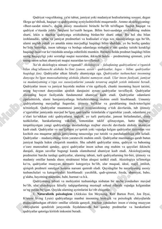 n. jumladan a.avloniy ”turkiy guliston yohud axloq” asarida “yaxshi xulqlar- muhabbat, yaxshilik, adolat, haqiqat, shijoat, ibrat kabi ijobiy qadriyatlarni va razolat, g‘iybat, jaholat, adovat kabi “yomon xulqlar”ni farqlaydi. keyinroq xx asrda o‘zbek faylasufi s.shermuxamedov avloniy g‘oyasini davom ettirib insonga tabiat 36 ta ijobiy fazilat va 36 ta salbiy illat ato etganligini, ularning qay darajada namoyon bo‘lishi inson o‘z hayotining qadriga yetishida ko‘rinishini e'tirof etadi. immanuil kant falsafasi qadriyatlar haqidagi ta'limotning rivojlanish jarayonida tub burilish yasadi. kant mavjudlik va joizlik, voqyelik va ideal, borliq va yaxshilik tushunchalarini birinchi bo‘lib farqladi, erkinlik sifatidagi axloqiylik muammosini zaruriyat qonuni ta'siri ostida bo‘lgan tabiat sohasiga qarama-qarshi qo‘ydi va h.k. qadriyatlar nazariyasi falsafiy bilimlarning ilmiy tizimi sifatida xix asrning ikkinchi yarmida vilgelm vindelband, rudolf lotse, german kogen, genrix rikkert kabi nemis faylasuflarining asarlarida shakllana boshladi. ayni shu davrda r. lotse va g.kogen ob'ekt ma'nosidagi qadriyat tushunchasiga ilk bor falsafiy ta'rif berdi. xx asrning boshida fransuz faylasufi …