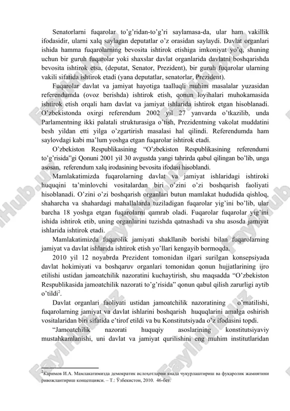 saylov va o’z xohish-irodasini erkin bildirish printsiplari, birinchi navbatda har bir shaxsning davlat hokimiyati vakillik organlariga saylash va saylanish bo’yicha konstitutsiyaviy huquqi milliy davlatchiligimiz modelining asosini tashkil etadi” . o’zbekiston fuqarolari ma’lum yoshga etgach, saylov huquqidan foydalanadi. bu saylash huquqi va saylanish huquqidir. saylovlarda fuqarolarning bevosita ishtirok etish huquqi ham, vakillari orqali ishtirok etish huquqi ham ta’minlanadi. agar fuqarolarning saylovda ovoz berishi, saylov komissiyalari faoliyatida ishtirok etishi bevosita ishtirokiga misol bo’lsa, fuqarolar tomonidan saylangan deputatlar, prezident xalq nomidan ish ko’rishi sababli xalqning vakillari orqali ishtirokiga misol bo’ladi. senatorlarni fuqarolar to’g’ridan-to’g’ri saylamasa-da, ular ham vakillik ifodasidir, ularni xalq saylagan deputatlar o’z orasidan saylaydi. davlat organlari ishida hamma fuqarolarning bevosita ishtirok etishiga imkoniyat yo’q, shuning uchun bir guruh fuqarolar yoki shaxslar davlat organlarida davlatni boshqarishda bevosita ishtirok etsa, (deputat, senator, prezident), bir guruh fuqarolar ularning vakili sifatida ishtirok etadi (yana deputatlar, senatorlar, prezident). fuqarolar davlat va jamiyat hayotiga taalluqli muhim masalalar yuzasidan …