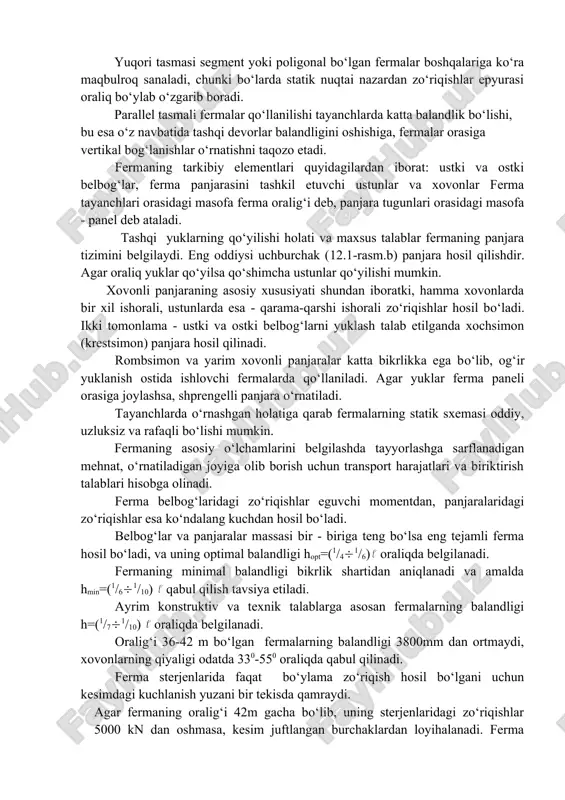 fermalar orasiga vertikal bog‘lanishlar o‘rnatishni taqozo etadi. fermaning tarkibiy elementlari quyidagilardan iborat: ustki va ostki belbog‘lar, ferma panjarasini tashkil etuvchi ustunlar va xovonlar ferma tayanchlari orasidagi masofa ferma oralig‘i deb, panjara tugunlari orasidagi masofa - panel deb ataladi. tashqi yuklarning qo‘yilishi holati va maxsus talablar fermaning panjara tizimini belgilaydi. eng oddiysi uchburchak (12.1-rasm.b) panjara hosil qilishdir. agar oraliq yuklar qo‘yilsa qo‘shimcha ustunlar qo‘yilishi mumkin. xovonli panjaraning asosiy xususiyati shundan iboratki, hamma xovonlarda bir xil ishorali, ustunlarda esa - qarama-qarshi ishorali zo‘riqishlar hosil bo‘ladi. ikki tomonlama - ustki va ostki belbog‘larni yuklash talab etilganda xochsimon (krestsimon) panjara hosil qilinadi. rombsimon va yarim xovonli panjaralar katta bikrlikka ega bo‘lib, og‘ir yuklanish ostida ishlovchi fermalarda qo‘llaniladi. agar yuklar ferma paneli orasiga joylashsa, shprengelli panjara o‘rnatiladi. tayanchlarda o‘rnashgan holatiga qarab fermalarning statik sxemasi oddiy, uzluksiz va rafaqli bo‘lishi mumkin. fermaning asosiy o‘lchamlarini belgilashda tayyorlashga sarflanadigan mehnat, o‘rnatiladigan joyiga olib borish uchun transport harajatlari va …