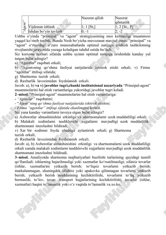 lish va «agentlar» harakatlari ustidan nazorat qilish jarayonini imkon qadar markazlashgan tizimdan chiqarishni o‘zida namoyon etadi. unitar tuzilma – hukmronlik munosabatlarining maksimal darajada markazlashuvini nazarda tutadi. xususiy mulkchilik – individning jamoaviy xo‘jalik faoliyatidan ajralib chiqishini o‘zida namoyon etadi mavzuga doir amaliy misollar va keyslar:  muammo hammaga ma’lum usullar orqali yechilishi mumkin deb o‘ylama! 1–misol. “prinsipal” bilan “agent”ning o‘zaro munosabatlari matritsasi “prinsipal” “agent” nazorat qilish nazorat qilmaslik vijdonan ishlash 1; 1 [st2] 1; 2 [st1, p] ishdan bo‘yin tovlash 0; -1 2; -2 ushbu o‘yinda “prinsipal” va “agent” strategiyasining mos kelmasligi muammosi yaqqol ko‘rinib turibdi. bunda nesh bo‘yicha muvozanat mavjud emas: “prinsipal” va “agent” o‘rtasidagi o‘zaro munosabatlarda optimal natijaga erishish tashkilotning rivojlanishi jarayonida yuzaga keladigan tahdid ostida bo‘ladi. siz korxona raxbari sifatida ushbu uyinni optimal natijaga erishishda kanday yul tutgan bular edingiz? a) “agentlar” raqobati orkali; b) “agent»ning qo‘shma faoliyat natijalarida ishtirok etishi orkali; v) firma “agentlar” ittifoqi sifatida; g) …