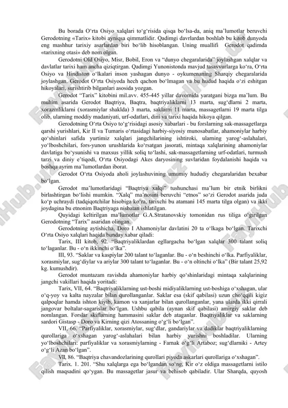 asvirlarda sug‘d, baqtriya, xorazm va saklar yurti soliq to‘lovchilarining ahamoniylarga turli xil buyumlar (kulolchilik, to‘qimachilik, zargarlik, harbiy qurollar) hamda qadimgi sharqda mashhur bo‘lgan otlar va tuyalarni olib kelayotgan manzarasi o‘z aksini topgan. shuningdek, suza yozuvlariga ko‘ra, o‘rta osiyo viloyatlaridan eronga oltin hamda lojuvard, firuza, serdolik kabi qimmatbaho toshlar olib kelingan. ahamoniylar davri yozuvlarida yurtimiz xalqlarining o‘tmish tarixiga tegishli quyidagi ma’lumotlar bor: viloyatlar va elatlarning nomlari, siyosiy jarayonlar, saklar yurtiga yurishlar, iqtisodiy tuzum va moddiy madaniyat to‘g‘risida ma’lumotlar. ko‘plab tadqiqotchilarning qadimgi fors yozuvlariga bag‘ishlangan asarlari mavjud (i.markvart, e.xersfeld, r.kent, a.a.freyman, a.v.struve, v.i.abayev, m.a.dandamayev va boshq.). ilk yunon manbalari. yunon-fors urushlari boshlanishi bilan ushbu siyosiy voqealarda ishtirok etgan o‘rta osiyo xalqlarinnng tarixi qadimgi yunon tarixchilarining asarlarida yoritilgan. bu borada o‘rta osiyo xalqlari to‘g‘risida qisqa bo‘lsa-da, aniq ma’lumotlar beruvchi gerodotning «tarix» kitobi ayniqsa qimmatlidir. qadimgi davrlardan boshlab bu kitob dunyoda eng mashhur tarixiy asarlardan biri bo‘lib hisoblangan. uning muallifi gerodot qadimda «tarixning otasi» …