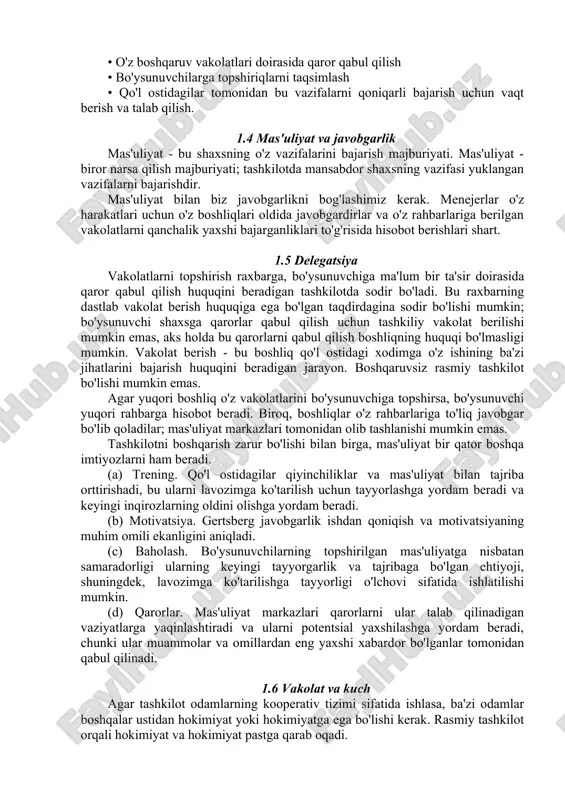 erlar o'z harakatlari uchun o'z boshliqlari oldida javobgardirlar va o'z rahbarlariga berilgan vakolatlarni qanchalik yaxshi bajarganliklari to'g'risida hisobot berishlari shart. 1.5 delegatsiya vakolatlarni topshirish raxbarga, bo'ysunuvchiga ma'lum bir ta'sir doirasida qaror qabul qilish huquqini beradigan tashkilotda sodir bo'ladi. bu raxbarning dastlab vakolat berish huquqiga ega bo'lgan taqdirdagina sodir bo'lishi mumkin; bo'ysunuvchi shaxsga qarorlar qabul qilish uchun tashkiliy vakolat berilishi mumkin emas, aks holda bu qarorlarni qabul qilish boshliqning huquqi bo'lmasligi mumkin. vakolat berish - bu boshliq qo'l ostidagi xodimga o'z ishining ba'zi jihatlarini bajarish huquqini beradigan jarayon. boshqaruvsiz rasmiy tashkilot bo'lishi mumkin emas. agar yuqori boshliq o'z vakolatlarini bo'ysunuvchiga topshirsa, bo'ysunuvchi yuqori rahbarga hisobot beradi. biroq, boshliqlar o'z rahbarlariga to'liq javobgar bo'lib qoladilar; mas'uliyat markazlari tomonidan olib tashlanishi mumkin emas. tashkilotni boshqarish zarur bo'lishi bilan birga, mas'uliyat bir qator boshqa imtiyozlarni ham beradi. (a) trening. qo'l ostidagilar qiyinchiliklar va mas'uliyat bilan tajriba orttirishadi, bu ularni lavozimga ko'tarilish uchun tayyorlashga yordam …