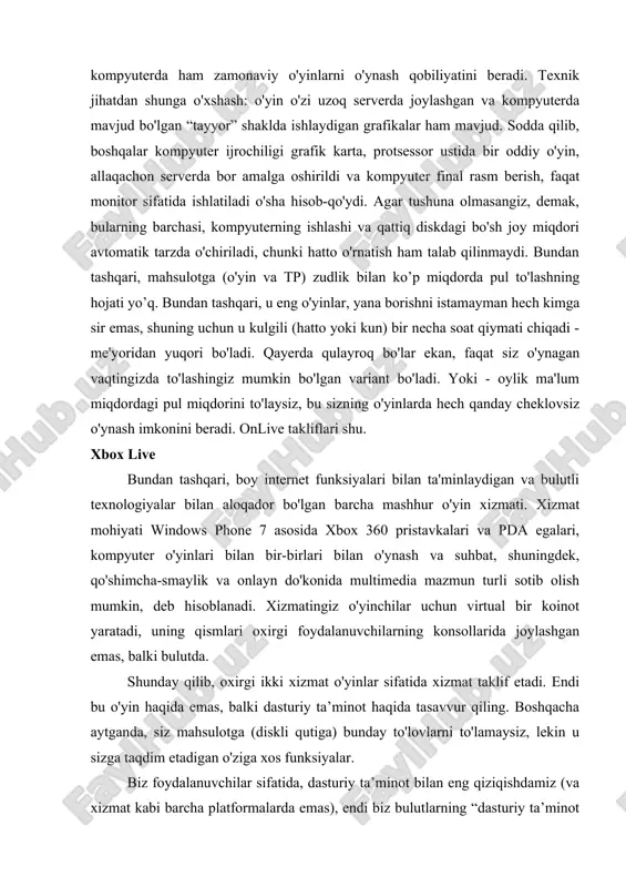 xnik jihatdan shunga o'xshash: o'yin o'zi uzoq serverda joylashgan va kompyuterda mavjud bo'lgan “tayyor” shaklda ishlaydigan grafikalar ham mavjud. sodda qilib, boshqalar kompyuter ijrochiligi grafik karta, protsessor ustida bir oddiy o'yin, allaqachon serverda bor amalga oshirildi va kompyuter final rasm berish, faqat monitor sifatida ishlatiladi o'sha hisob-qo'ydi. agar tushuna olmasangiz, demak, bularning barchasi, kompyuterning ishlashi va qattiq diskdagi bo'sh joy miqdori avtomatik tarzda o'chiriladi, chunki hatto o'rnatish ham talab qilinmaydi. bundan tashqari, mahsulotga (o'yin va tp) zudlik bilan ko’p miqdorda pul to'lashning hojati yo’q. bundan tashqari, u eng o'yinlar, yana borishni istamayman hech kimga sir emas, shuning uchun u kulgili (hatto yoki kun) bir necha soat qiymati chiqadi - me'yoridan yuqori bo'ladi. qayerda qulayroq bo'lar ekan, faqat siz o'ynagan vaqtingizda to'lashingiz mumkin bo'lgan variant bo'ladi. yoki - oylik ma'lum miqdordagi pul miqdorini to'laysiz, bu sizning o'yinlarda hech qanday cheklovsiz o'ynash imkonini beradi. onlive takliflari shu. xbox live bundan tashqari, boy …