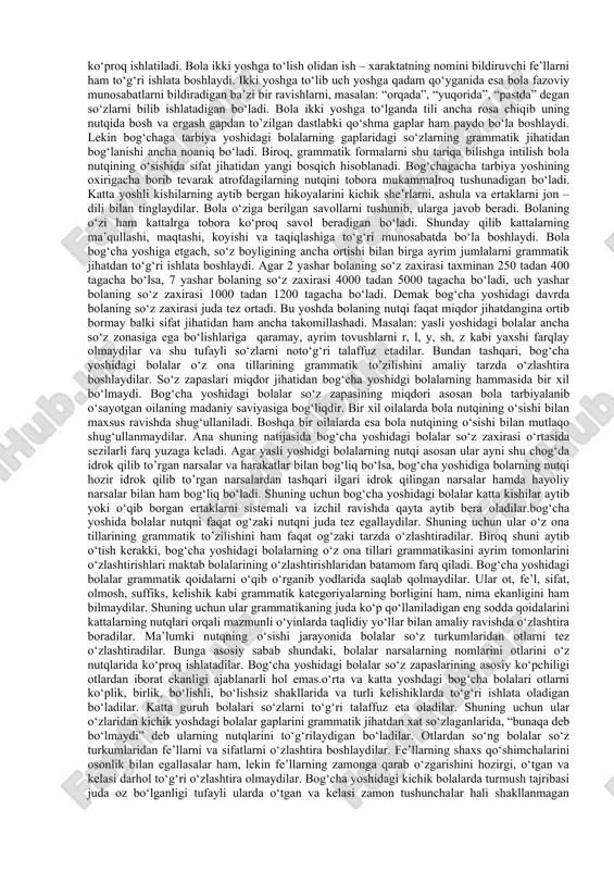 o‘zlaganlarida, «bunaqa deb bo‘lmaydi» deb ularning nutqlarini to‘g‘rilaydigan bo‘ladilar.otlardan so‘ng bolalar so‘z turkumlaridan fe’llarni va sifatlarni o‘zlashtira boshlaydilar. fe’llarning shaxs qo‘shimchalarini osonlik bilan egallasalar ham, lekin fe’llarning zamonga qarab o‘zgarishini o‘zlashtira olmaydilar. kichik guruh bolalarida turmush tajribasi juda oz bo‘lganligi tufayli ularda o‘tgan va kelasi zamon tushunchalar hali shakllanmagan bo‘ladi. shuning uchun ular o‘z nutqlarida fe’llarning zamon qo‘shimchalarini almashtirib yuboradilar. o‘rta va katta guruh bolalari fe’lning zamonga qarab o‘zgarib borishini to‘g‘ri ishlatadigan bo‘ladilar.nutq faqat boshqa odamlar bilan amalga oshiriladigan aloqa vositagina bo‘lib qolmay, balki u bolalar uchun xulq-atvorni boshqarish vositasi hamdir. turli yoshdagi bog‘cha bolalari o‘z xulq-atvorlarini, ya’ni ma’lum ijtimoiy sharoitda o‘zlarini qan​day tutishlarini tafakkur orqali o‘ylab idora qiladilar. bunda nutq birinchi darajali ahamiyatga egadir. shunday qilib asosiy aloqa vositasi bo‘lgan nutq bola psixikasining taraqqiyotida benihoya katta rol o‘ynaydi. bog‘chada va oilada to‘g‘ri yo‘lga qo‘yilgan ta’lim – tarbiya va xususan, bog‘chada ona tilidan o‘tkaziladigan maxsus mashg‘ulotlar tufayli bola nutqini normal …