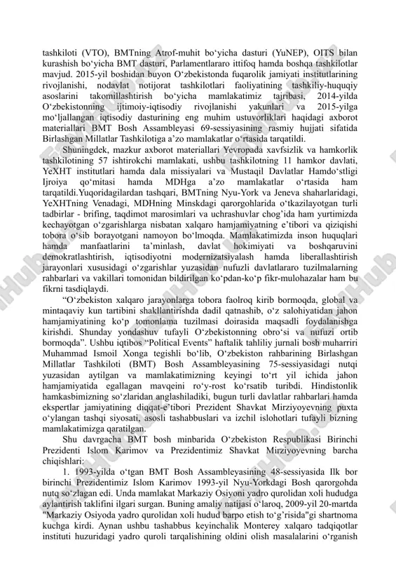 ning keng miqyosli demokratik hamda ijtimoiy-iqtisodiy islohotlarni amalga oshirishdagi tajribasi izchil rivojlanishning muvaffaqiyatli modeli sifatida xalqaro jamoatchilikda katta qiziqish uyg’otayotgani holda, ko‘plab mamlakatlarning ekspertlari va siyosatchilari tomonidan atroflicha tadqiq qilinmoqda. bunga, ko‘p jihatdan, o‘zbekistonning xalqaro va mintaqaviy tashkilotlar doirasidagi faol hamkorligi ko‘maklashayapti. ular mamlakatimizga xalqaro miqyosdagi dolzarb muammolarning hal etilishidagi muhim hamda vaqt sinovidan o‘tgan sherik sifatida qarashmoqda. shu bilan birga, nufuzli xalqaro tuzilmalar respublikamizda ro‘y berayotgan siyosiy va iqtisodiy jarayonlarga, davlat hamda jamiyat hayotidagi izchil islohotlar natijasida qo‘lga kiritilayotgan muvaffaqiyatlarga, fuqarolarning konstitutsiyaviy huquq va erkinliklari ta’minlanishi hamda ularning farovonligi yuksalishiga katta qiziqish bildirishayotir. so‘nggi paytlarda o‘zbekistonning zamonaviy taraqqiyoti va erishgan muvaffaqiyatlari birlashgan millatlar tashkiloti, yevropada xavfsizlik va hamkorlik tashkiloti, mustaqil davlatlar hamdo‘stligi singari ko‘p tomonlama institutlar hamda boshqa tashkilotlar doirasida alohida qiziqish bilan ko‘rib chiqilayotgani ham tez-tez kuzatilayotir. masalan, birlashgan millatlar tashkilotining nyu-yorkdagi qarorgohida mamlakatimizda amalga oshirilayotgan keng ko‘lamli islohotlar natijalari haqidagi ma’lumotlar muntazam ravishda bosh assambleya yig’ilishlarining rasmiy …