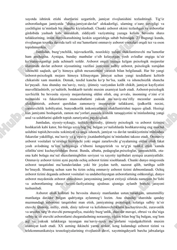 ham kiradi. bu vositalar aynan mustaqil bo‘lganliklari uchun ham birinchi navbatda moliyaviy, qolaversa, siyosiy va boshqa tomonlardan hech bir siyosiy kuch, alohida davlat yoki ijtimoiy qatlamning manfaatlariga xizmat qilmasliklari kerak.. chunki mustaqil oav aslida odamlarda sodir bo‘layotgan turfa xil jarayonlarga nisbatan xolis fikrning shakllanishiga imkon berishi lozim. lekin amaliyotda ming afsuski, har doim ham shunday bo‘lavermaydi va jamiyat o‘z a’zolarini, ayniqsa yosh avlodni turli axborot xurujlaridan himoya qilishga majbur bo‘ladi. axborot xavfsizligining vazifalari: 1) shaxs va jamiyatning axborot qabul qilish va undan foydalanishga bo‘lgan huquqini ta’minlash; 2) xolis axborotlar makonini ta’minlash (mustaqil oav tizimini yaratish orqali); 3) informatsion va telekommunikatsion texnologiyalar sohasidagi jinoyatlarni bartaraf etish yo‘li bilan ushbu yo‘nalishda sodir bo‘lishi mumkin bo‘lgan terroristik tahdidlar, jumladan, telefon orqali, kompyuter tizimi orqali ro‘y beradigan xavflarni, shu orqali noqonuniy mablag‘larning bir manbadan ikkinchisiga oqim ketishiga yo‘l qo‘ymaslik; 4) shaxsni, tashkilot va yaxlit jamiyatni axborot-psixologik tahdidlardan himoya qilish; 5) imidjni shakllantirish, turli bo‘hton, …