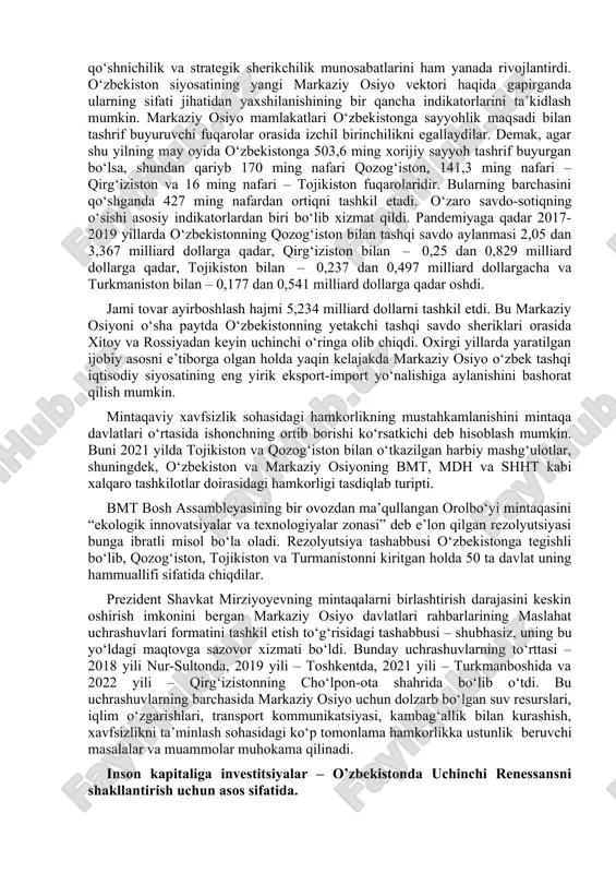 alishi bo‘yicha tranzit avtomobil va multimodal yuk tashishni tashkil etish bo‘yicha hamkorlikni faollashtirdilar. o‘zbekiston – qirg‘iziston – xitoy temir yo‘llari qurilishi loyihasi bo‘yicha samarali ishlar olib borilmoqda. ularning amalga oshirilishi tranzit yuk tashishning keskin o‘sishiga olib keladi. suvdan foydalanish sohasida ikki tomonlama hamkorlik rivojlanmoqda. bunga qirg‘iziston respublikasi jalolobod tumanida o‘rtato‘qay (kosonsoy) suv omboridan davlatlararo foydalanish to‘g‘risida tuzilgan bitim misol bo‘lib xizmat qiladi. 2016—2022 yillarda qozog‘iston bilan munosabatlarda qardoshlik va ahil qo‘shnichilik aloqalari tubdan yangi bosqichga ko‘tarilib, yanada mustahkamlandi. 2021 yil 6 dekabrda o‘zbekiston respublikasi va qozog‘iston respublikasi o‘rtasida ittifoqchilik munosabatlari to‘g‘risidagi deklaratsiya imzolangan edi. mazkur hujjatda tomonlarning oliy davlatlararo kengash, parlamentlararo hamkorlik kengashi hamda o‘zbekiston respublikasi va qozog‘iston respublikasining tashqi ishlar vazirlari kengashini ta’sis etish niyati ifodalangan. shavkat mirziyoyevning 2021 yil aprel oyida ashxobodga va turkmanistonning yangi prezidenti sardor berdimuxamedovning 2022 yil iyul oyida toshkentga tashrifi davomida erishilgan kelishuvlar do‘stlik, ahil qo‘shnichilik va strategik sherikchilik munosabatlarini ham yanada rivojlantirdi. o‘zbekiston …