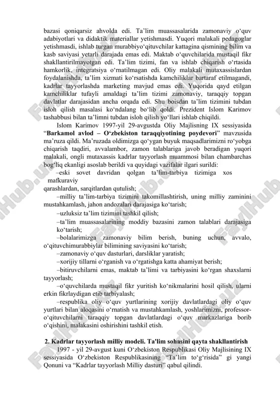 m darajasini test va reyting asosida baholashning ilg‘or usullari joriy etildi. · oliy malakali ilmiy va ilmiy-pedagog kadrlar sifatiga bo‘lgan talablarning oshgani bois aspirantura va doktoranturada kadrlar tayyorlash kengaydi. oliy attestatsiya komissiyasi tashkil etildi. · iqtidorli bolalar va qizlarni izlab topish, ularga ko‘maklashish, ularning qobiliyati va iste’dodini o‘stirish bo‘yicha maxsus fondlar tashkil etildi, qobiliyatli yoshlarni chet ellardagi yetakchi o‘quv yurtlari va ilmiy markazlarda o‘qitish va stajirovkadan o‘tkazish yo‘lga qo‘yildi. · iste’dodli yoshlarni moddiy va ma’naviy rag‘batlantirish, chet elda o‘qishini qo‘llab-quvvatlash maqsadida “ulug‘bek”, “umid”, respublika bolalar fondi, “kamolot”, “sog‘lom avlod uchun”, “iste’dod” jamg‘armalari tashkil etildi. · o‘zbekiston ta’lim sohasida aksels, ayreks, amerika kollejlari konsorsiumi, tinchlik korpusi (aqsh), konrad adenauer fondi (germaniya), britaniya kengashi (buyuk britaniya) kabi xalqaro tashkilotlar va boshqa nohukumat tashkilotlari bilan hamkorlikni yo‘lga qo‘ydi. ta’lim tizimida bir qator chora-tadbirlar amalga oshirilsa-da, hali bu sohada jiddiy kamchiliklar mavjud edi. ta’lim tizimi, kadrlar tayyorlash jamiyatda bo‘layotgan demokratik o‘zgarishlar, bozor islohotlari talablari …