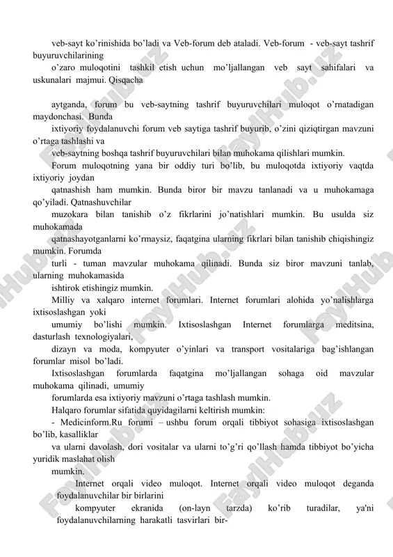 tish uchun mo’ljallangan veb sayt sahifalari va uskunalari majmui. qisqacha aytganda, forum bu veb-saytning tashrif buyuruvchilari muloqot o’rnatadigan maydonchasi. bunda ixtiyoriy foydalanuvchi forum veb saytiga tashrif buyurib, o’zini qiziqtirgan mavzuni o’rtaga tashlashi va veb-saytning boshqa tashrif buyuruvchilari bilan muhokama qilishlari mumkin. forum muloqotning yana bir oddiy turi bo’lib, bu muloqotda ixtiyoriy vaqtda ixtiyoriy joydan qatnashish ham mumkin. bunda biror bir mavzu tanlanadi va u muhokamaga qo’yiladi. qatnashuvchilar muzokara bilan tanishib o’z fikrlarini jo’natishlari mumkin. bu usulda siz muhokamada qatnashayotganlarni ko’rmaysiz, faqatgina ularning fikrlari bilan tanishib chiqishingiz mumkin. forumda turli - tuman mavzular muhokama qilinadi. bunda siz biror mavzuni tanlab, ularning muhokamasida ishtirok etishingiz mumkin. milliy va xalqaro internet forumlari. internet forumlari alohida yo’nalishlarga ixtisoslashgan yoki umumiy bo’lishi mumkin. ixtisoslashgan internet forumlarga meditsina, dasturlash texnologiyalari, dizayn va moda, kompyuter o’yinlari va transport vositalariga bag’ishlangan forumlar misol bo’ladi. ixtisoslashgan forumlarda faqatgina mo’ljallangan sohaga oid mavzular muhokama qilinadi, umumiy forumlarda esa ixtiyoriy mavzuni …