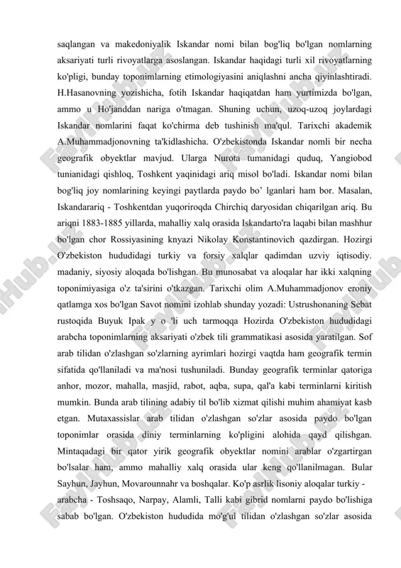 adan hozirgi o'zbekiston hududiga kirib kelishi mintaqa toponimiyasida biron-bir sczilarli iz qoldirmagan. ular tomonidan yaratilgan nomlarni mahalliy xalqlar qabul qilmagan va yunonlarning ketishi bilan avvalgi nomlari qayta tiklangan. hozirgacha saqlangan va makedoniyalik iskandar nomi bilan bog'liq bo'lgan nomlarning aksariyati turli rivoyatlarga asoslangan. iskandar haqidagi turli xil rivoyatlarning ko'pligi, bunday toponimlarning etimologiyasini aniqlashni ancha qiyinlashtiradi. h.hasanovning yozishicha, fotih iskandar haqiqatdan ham yurtimizda bo'lgan, ammo u ho'janddan nariga o'tmagan. shuning uchun, uzoq-uzoq joylardagi iskandar nomlarini faqat ko'chirma deb tushinish ma'qul. tarixchi akademik a.muhammadjonovning ta'kidlashicha. o'zbekistonda iskandar nomli bir necha geografik obyektlar mavjud. ularga nurota tumanidagi quduq, yangiobod tunianidagi qishloq, toshkent yaqinidagi ariq misol bo'ladi. iskandar nomi bilan bog'liq joy nomlarining keyingi paytlarda paydo bo’ lganlari ham bor. masalan, iskandarariq - toshkentdan yuqoriroqda chirchiq daryosidan chiqarilgan ariq. bu ariqni 1883-1885 yillarda, mahalliy xalq orasida iskandarto'ra laqabi bilan mashhur bo'lgan chor rossiyasining knyazi nikolay konstantinovich qazdirgan. hozirgi o'zbekiston hududidagi turkiy va forsiy xalqlar qadimdan …