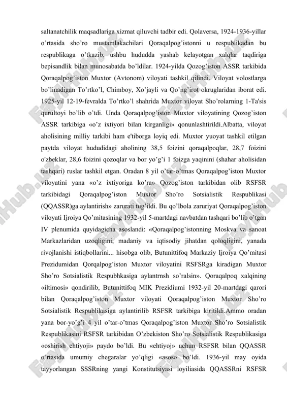 imiyati mustamlakachiligining o’rnatilishi, 1923-1924-yillarda o’rta osiyoda amalga oshirilgan adolatsiz milliy-davlat chegaralanishi siyosati va undan keyingi yillarda xalqimiz boshi uzra o’ynatilgan ulug’ davlatchilik siyosati qoraqalpoq xalqining ham tarixida ayanchli va dahshatli iz qoldirdi. avvalo shuni ta'kidlash kerakki, o’rta osiyoda o’tkazilgan milliy davlat chegaralanishi sho’rolar tomonidan zo’rlik yo’li bilan o’tkazilgan va «bo’lib tashla, hukumronlik qil» degan ulug’ saltanatchilik maqsadlariga xizmat qiluvchi tadbir edi. qolaversa, 1924-1936-yillar o’rtasida sho’ro mustamlakachilari qoraqalpog’istonni u respublikadan bu respublikaga o’tkazib, ushbu hududda yashab kelayotgan xalqlar taqdiriga bepisandlik bilan munosabatda bo’ldilar. 1924-yilda qozog’iston assr tarkibida qoraqalpog’iston muxtor (avtonom) viloyati tashkil qilindi. viloyat volostlarga bo’linadigan to’rtko’l, chimboy, xo’jayli va qo’ng’irot okruglaridan iborat edi. 1925-yil 12-19-fevralda to’rtko’l shahrida muxtor viloyat sho’rolarning 1-ta'sis qurultoyi bo’lib o’tdi. unda qoraqalpog’iston muxtor viloyatining qozog’iston assr tarkibiga «o’z ixtiyori bilan kirganligi» qonunlashtirildi.albatta, viloyat aholisining milliy tarkibi ham e'tiborga loyiq edi. muxtor yuoyat tashkil etilgan paytda viloyat hududidagi aholining 38,5 foizini qoraqalpoqlar, 28,7 foizini o'zbeklar, 28,6 foizini …