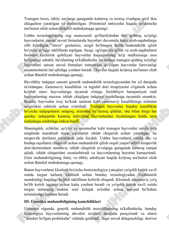 y nazar, biz ushbu texnologiya qabul qilishi kerak bo'lgan yo'nalish va ko'lamga oid baholarimiz juda katta oqibatlarga olib kelishi aniq. i. texnologiyani ko'rib chiqish transgen hayvonlar - bu genetik muhandislik orqali boshqa o'simliklar va hayvonlarning genlariga ega bo'lgan hayvonlar. bitta turda mavjud bo'lgan genetik material bilan chegaralangan boshqariladigan naslchilikdan farqli o'laroq, zamonaviy genetik muhandislik deyarli cheksiz ko'lamni o'zgartirish va boshqa begona genetik materialni kiritish imkonini beradi. bu chatishtirishdan kelib chiqadigan boshqa belgilarning xossalarini emas, balki o'ziga xos xususiyatlarni yangi, transgen hayvonlar turlariga samarali kiritish imkonini beradi. genetika muhandisligi sayyora uchun tabiiy bo'lmagan va o'ziga xos genetik tarkibi inson manipulyatsiyasi natijasi bo'lgan tabiiy tanlanish kabi butun organizmlarni yaratishga qodir. (gen muhandisligi asoslari haqida qo'shimcha ma'lumot olish uchun batafsil muhokamaga qarang). ii. genetika muhandisligining afzalliklari qishloq xo'jaligi sanoatiga kelsak, hozirgi hayvonlar turlariga qaraganda kasalliklarga yaxshiroq qarshilik ko'rsatadigan, tezroq o'sadigan va samaraliroq ko'payadigan transgen qishloq xo'jaligi hayvonlarini yaratish mumkin. yaxshi jun ishlab chiqarish …