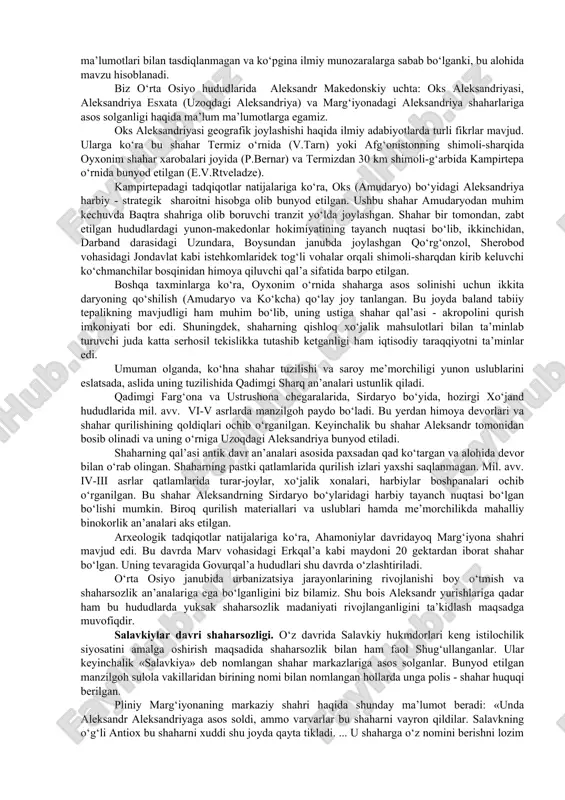 oshqargan hududlari shimoliy afg‘oniston, janubiy o‘zbekiston va hindiqushdan janubdagi ayrim viloyatlar bo‘lganligini e’tirof etadilar. bu hududlardagi markazlashgan davlatda diodot i, keyin esa yevtidem i (ya’ni, mil. avv. iii asrning ikkinchi yarmi) davrlarida kuchli podsho hokimiyati mavjud edi. mil. avv. ii asrning ikkinchi choragidan boshlab yunon-baqtriya podsholigining inqiroziga qadar davlatda mutlaq birlik va barqarorlik bo‘lmagan. so‘nggi yillarda olib borilgan qazishmalar natijasida topilgan juda ko‘plab arxeologik topilmalar amudaryo o‘rta oqimining o‘ng va chap qirg‘og‘i aholisining mil. avv. iii-ii asrlardagi o‘zaro aloqalaridan darak beribgina qolmay, buyerlarni yunon-baqtriya davlati tarkibiga kirganligidan dalolat beradi. mil. avv. 250-140/130 yillar davomida yunon-baqtriya davlati mustaqil davlat sifatida mavjud bo‘lib, bu davrda diodot, yevtidem, evkratid, geliokl kabi podsholar hokimiyatni boshqarganlar. mil. avv. ii asrning ikkinchi yarmiga kelib ko‘chmanchilar zarbalari va o‘zaro taxt uchun kurashlar natijasida yunon-baqtriya davlati inqirozga uchradi. antik davr shaharsozlik va me’morchilik an’analari. yaqin va o‘rta sharqning turli davlatlari, jumladan o‘rta osiyo hududlarida katta xronologik davr yunon …