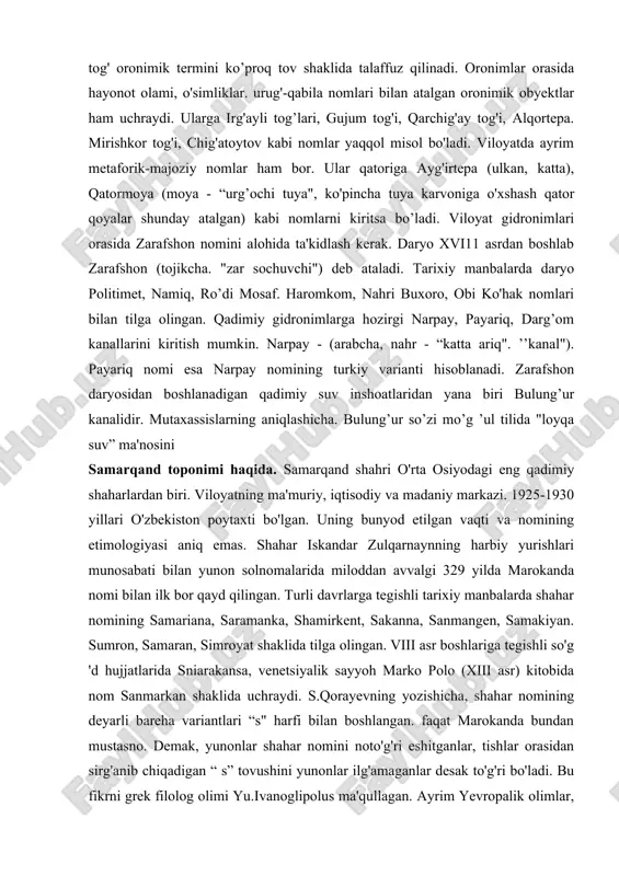 aqada avg'a, aqba - (avg'a dovoni), bel - (o'rtabel), guzar - (qoraguzar). gaza - (qumgaza), qiya - (qoraqiya), -qir - (jalqir), tov - (to'ratov) kabi terminlar joy nomlari yasashda ancha sermahsul. oronimlar mahalliy shevalarda ham yaralilgan. ularga jaylov, jalpaqteva. shishmo'la, bolqontov kabi nomlar misol bo’ladi. viloyatdagi mahalliy o ’zbek shevalarida tog' oronimik termini ko’proq tov shaklida talaffuz qilinadi. oronimlar orasida hayonot olami, o'simliklar. urug'-qabila nomlari bilan atalgan oronimik obyektlar ham uchraydi. ularga irg'ayli tog’lari, gujum tog'i, qarchig'ay tog'i, alqortepa. mirishkor tog'i, chig'atoytov kabi nomlar yaqqol misol bo'ladi. viloyatda ayrim metaforik-majoziy nomlar ham bor. ular qatoriga ayg'irtepa (ulkan, katta), qatormoya (moya - “urg’ochi tuya", ko'pincha tuya karvoniga o'xshash qator qoyalar shunday atalgan) kabi nomlarni kiritsa bo’ladi. viloyat gidronimlari orasida zarafshon nomini alohida ta'kidlash kerak. daryo xvi11 asrdan boshlab zarafshon (tojikcha. "zar sochuvchi") deb ataladi. tarixiy manbalarda daryo politimet, namiq, ro’di mosaf. haromkom, nahri buxoro, obi ko'hak nomlari bilan tilga olingan. qadimiy …