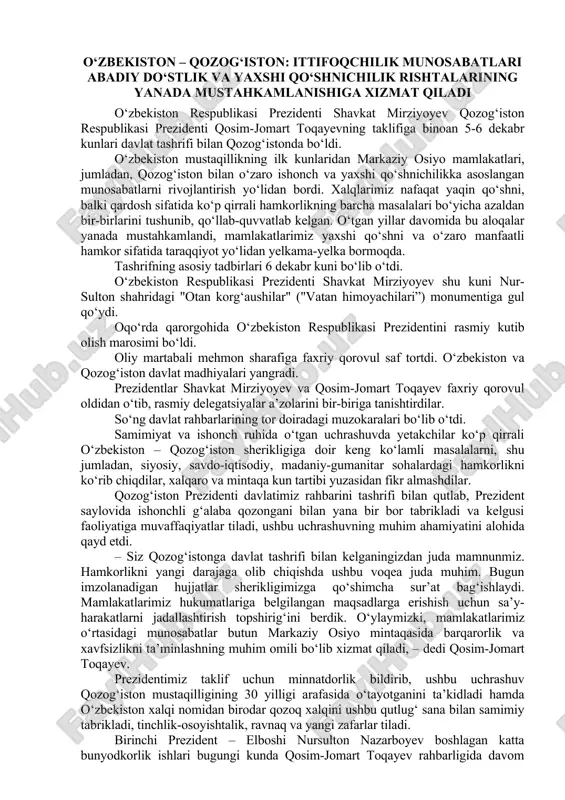 bo‘ldi. o‘zbekiston mustaqillikning ilk kunlaridan markaziy osiyo mamlakatlari, jumladan, qozog‘iston bilan o‘zaro ishonch va yaxshi qo‘shnichilikka asoslangan munosabatlarni rivojlantirish yo‘lidan bordi. xalqlarimiz nafaqat yaqin qo‘shni, balki qardosh sifatida ko‘p qirrali hamkorlikning barcha masalalari bo‘yicha azaldan bir-birlarini tushunib, qo‘llab-quvvatlab kelgan. o‘tgan yillar davomida bu aloqalar yanada mustahkamlandi, mamlakatlarimiz yaxshi qo‘shni va o‘zaro manfaatli hamkor sifatida taraqqiyot yo‘lidan yelkama-yelka bormoqda. tashrifning asosiy tadbirlari 6 dekabr kuni bo‘lib o‘tdi. o‘zbekiston respublikasi prezidenti shavkat mirziyoyev shu kuni nur-sulton shahridagi "otan korg‘aushilar" ("vatan himoyachilari”) monumentiga gul qo‘ydi. oqo‘rda qarorgohida o‘zbekiston respublikasi prezidentini rasmiy kutib olish marosimi bo‘ldi. oliy martabali mehmon sharafiga faxriy qorovul saf tortdi. o‘zbekiston va qozog‘iston davlat madhiyalari yangradi. prezidentlar shavkat mirziyoyev va qosim-jomart toqayev faxriy qorovul oldidan o‘tib, rasmiy delegatsiyalar a’zolarini bir-biriga tanishtirdilar. so‘ng davlat rahbarlarining tor doiradagi muzokaralari bo‘lib o‘tdi. samimiyat va ishonch ruhida o‘tgan uchrashuvda yetakchilar ko‘p qirrali o‘zbekiston – qozog‘iston sherikligiga doir keng ko‘lamli masalalarni, shu jumladan, siyosiy, savdo-iqtisodiy, …