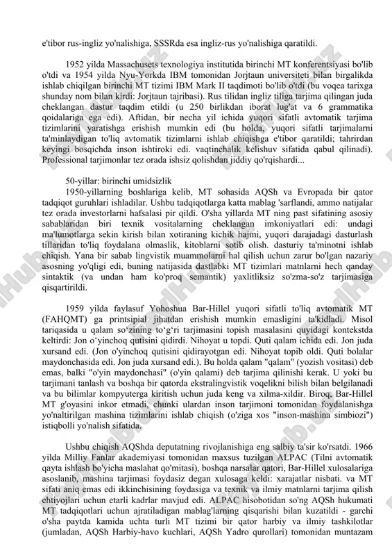 shlariga kelib, mt sohasida aqsh va evropada bir qator tadqiqot guruhlari ishladilar. ushbu tadqiqotlarga katta mablag 'sarflandi, ammo natijalar tez orada investorlarni hafsalasi pir qildi. o'sha yillarda mt ning past sifatining asosiy sabablaridan biri texnik vositalarning cheklangan imkoniyatlari edi: undagi ma'lumotlarga sekin kirish bilan xotiraning kichik hajmi, yuqori darajadagi dasturlash tillaridan to'liq foydalana olmaslik, kitoblarni sotib olish. dasturiy ta'minotni ishlab chiqish. yana bir sabab lingvistik muammolarni hal qilish uchun zarur bo'lgan nazariy asosning yo'qligi edi, buning natijasida dastlabki mt tizimlari matnlarni hech qanday sintaktik (va undan ham ko'proq semantik) yaxlitliksiz so'zma-so'z tarjimasiga qisqartirildi. 1959 yilda faylasuf yohoshua bar-hillel yuqori sifatli to'liq avtomatik mt (fahqmt) ga printsipial jihatdan erishish mumkin emasligini ta'kidladi. misol tariqasida u qalam so‘zining to‘g‘ri tarjimasini topish masalasini quyidagi kontekstda keltirdi: jon o‘yinchoq qutisini qidirdi. nihoyat u topdi. quti qalam ichida edi. jon juda xursand edi. (jon o'yinchoq qutisini qidirayotgan edi. nihoyat topib oldi. quti bolalar maydonchasida edi. …