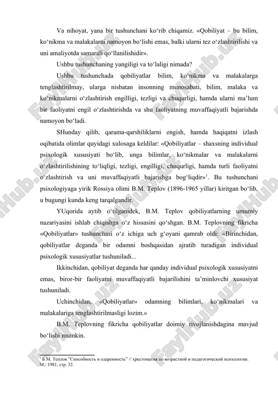 affaqiyatli bajarishda namoyon bo‘ladi. shunday qilib, qarama-qarshiliklarni engish, hamda haqiqatni izlash oqibatida olimlar quyidagi xulosaga keldilar: «qobiliyatlar – shaxsning individual psixologik xususiyati bo‘lib, unga bilimlar, ko‘nikmalar va malakalarni o‘zlashtirilishining to‘liqligi, tezligi, engilligi, chuqurligi, hamda turli faoliyatni o‘zlashtirish va uni muvaffaqiyatli bajarishga bog‘liqdir» . bu tushunchani psixologiyaga yirik rossiya olimi b.m. teplov (1896-1965 yillar) kiritgan bo‘lib, u bugungi kunda keng tarqalgandir. yuqorida aytib o‘tilganidek, b.m. teplov qobiliyatlarning umumiy nazariyasini ishlab chiqishga o‘z hissasini qo‘shgan. b.m. teplovning fikricha «qobiliyatlar» tushunchasi o‘z ichiga uch g‘oyani qamrab oldi: «birinchidan, qobiliyatlar deganda bir odamni boshqasidan ajratib turadigan individual psixologik xususiyatlar tushuniladi... ikkinchidan, qobiliyat deganda har qanday individual psixologik xususiyatni emas, biror-bir faoliyatni muvaffaqiyatli bajarilishini ta’minlovchi xususiyat tushuniladi. uchinchidan, «qobiliyatlar» odamning bilimlari, ko‘nikmalari va malakalariga tenglashtirilmasligi lozim.» b.m. teplovning fikricha qobiliyatlar doimiy rivojlanishdagina mavjud bo‘lishi mumkin. rivojlanmagan, amaliyotda qo‘llanilmaydigan qobiliyat vaqt o‘tishi bilan yo‘qoladi. endi zamonaviy psixologiyada qobiliyatlarning klassifikatsiyasini ko‘rib chiqamiz. psixologiyada tabiiy va maxsus insoniy …