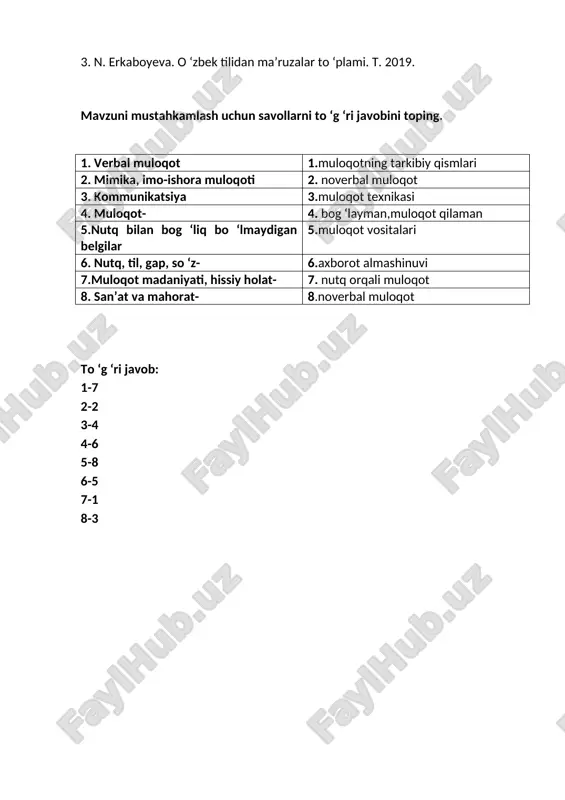 19. mavzuni mustahkamlash uchun savollarni to ‘g ‘ri javobini toping. 1. verbal muloqot 1.muloqotning tarkibiy qismlari 2. mimika, imo-ishora muloqoti 2. noverbal muloqot 3. kommunikatsiya 3.muloqot texnikasi 4. muloqot- 4. bog ‘layman,muloqot qilaman 5.nutq bilan bog ‘liq bo ‘lmaydigan belgilar 5.muloqot vositalari 6. nutq, til, gap, so ‘z- 6.axborot almashinuvi 7.muloqot madaniyati, hissiy holat- 7. nutq orqali muloqot 8. san’at va mahorat- 8.noverbal muloqot to ‘g ‘ri javob: 1-7 2-2 3-4 4-6 5-8 6-5 7-1 8-3