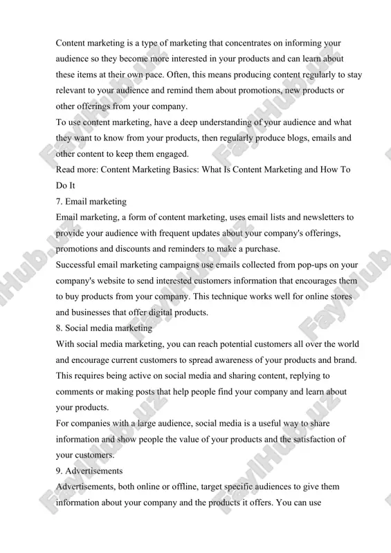 roduce blogs, emails and other content to keep them engaged. read more: content marketing basics: what is content marketing and how to do it 7. email marketing email marketing, a form of content marketing, uses email lists and newsletters to provide your audience with frequent updates about your company's offerings, promotions and discounts and reminders to make a purchase. successful email marketing campaigns use emails collected from pop-ups on your company's website to send interested customers information that encourages them to buy products from your company. this technique works well for online stores and businesses that offer digital products. 8. social media marketing with social media marketing, you can reach potential customers all over the world and encourage current customers to spread awareness of your products and brand. this requires being active on social media and sharing content, replying to comments or making posts that help people find your company …
