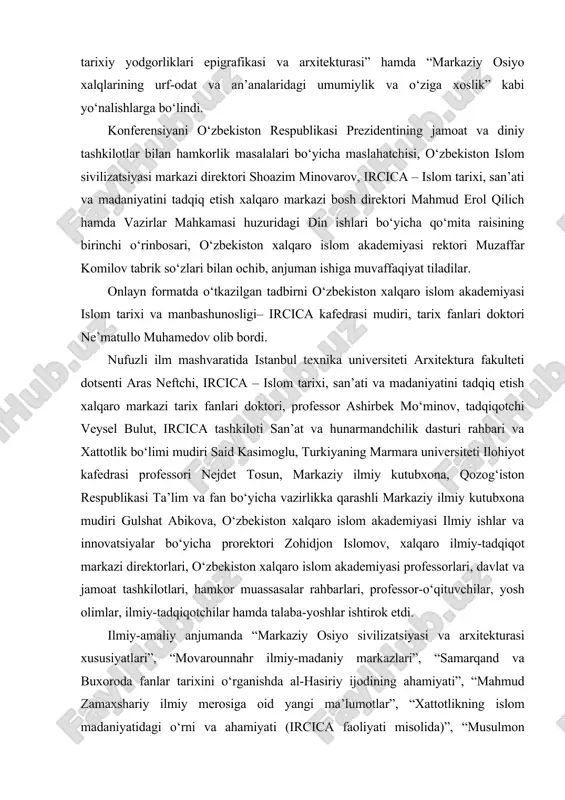 l etildi. xalqaro anjuman “markaziy osiyo mintaqasida islom madaniyati va san’ati”, “markaziy osiyo mutafakkirlari ilmiy-ma’naviy merosi”, “markaziy osiyo tarixiy yodgorliklari epigrafikasi va arxitekturasi” hamda “markaziy osiyo xalqlarining urf-odat va an’analaridagi umumiylik va o‘ziga xoslik” kabi yo‘nalishlarga bo‘lindi. konferensiyani o‘zbekiston respublikasi prezidentining jamoat va diniy tashkilotlar bilan hamkorlik masalalari bo‘yicha maslahatchisi, o‘zbekiston islom sivilizatsiyasi markazi direktori shoazim minovarov, ircica – islom tarixi, san’ati va madaniyatini tadqiq etish xalqaro markazi bosh direktori mahmud erol qilich hamda vazirlar mahkamasi huzuridagi din ishlari bo‘yicha qo‘mita raisining birinchi o‘rinbosari, o‘zbekiston xalqaro islom akademiyasi rektori muzaffar komilov tabrik so‘zlari bilan ochib, anjuman ishiga muvaffaqiyat tiladilar. onlayn formatda o‘tkazilgan tadbirni o‘zbekiston xalqaro islom akademiyasi islom tarixi va manbashunosligi– ircica kafedrasi mudiri, tarix fanlari doktori ne’matullo muhamedov olib bordi. nufuzli ilm mashvaratida istanbul texnika universiteti arxitektura fakulteti dotsenti aras neftchi, ircica – islom tarixi, san’ati va madaniyatini tadqiq etish xalqaro markazi tarix fanlari doktori, professor ashirbek mo‘minov, tadqiqotchi …
