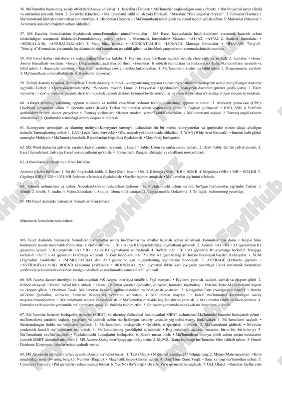 tli xizmatlardan foydalanadi.premiere pro (video tahrirlash).kommunikatsion dasturlar:internet orqali aloqa qilish uchun mo‘ljallangan.misollar:zoom, microsoft teams (videokonferensiyalar).telegram, whatsapp (xabar almashish). 40.ma’lumotlarni strukturalash va ma’lumotlar modellari.ma’lumotlarni strukturalash va ma’lumotlar modellari:ma’lumotlarni strukturalash – bu ma’lumotlarni mantiqiy tartibga solish jarayoni bo‘lib, ularga samarali ishlov berish, saqlash va qayta ishlash imkoniyatini yaratadi. strukturalash orqali ma’lumotlar o‘rtasidagi aloqalarni aniqlash va ularni boshqarish qulay bo‘ladi.ma’lumotlar modeli esa, ma’lumotlarni tashkil etish va boshqarishning konseptual usuli bo‘lib, ular o‘rtasidagi bog‘liqlikni grafik yoki mantiqiy ko‘rinishda tasvirlaydi. ma’lumotlarni strukturalashning maqsadi:ma’lumotlar o‘rtasidagi bog‘liqlikni aniqlash.ma’lumotlarni tezkor qidirish va ishlov berishni ta’minlash.tartiblangan va aniq ma’lumotlar bazasini yaratish.ortga qaytishsiz ma’lumotlarni saqlash (redundant ma’lumotlarni yo‘q qilish).ma’lumotlarni strukturalashning usullari:oddiy struktura:ma’lumotlar bir o‘lchamli jadval shaklida saqlanadi.masalan: telefon kitobidagi ro‘yxat.ierarxik struktura:ma’lumotlar daraxt shaklida tashkil etiladi.har bir tugun yuqori darajadagi tugunga bog‘liq.masalan: kompaniya tuzilmasi (bo‘limlar va xodimlar). 41. ms word dasturi interfeysi:ms word matn muharriri bo‘lib, uning interfeysi quyidagi asosiy qismlardan iborat:ms word interfeysining asosiy elementlari: 1. lenta (ribbon): • asosiy …