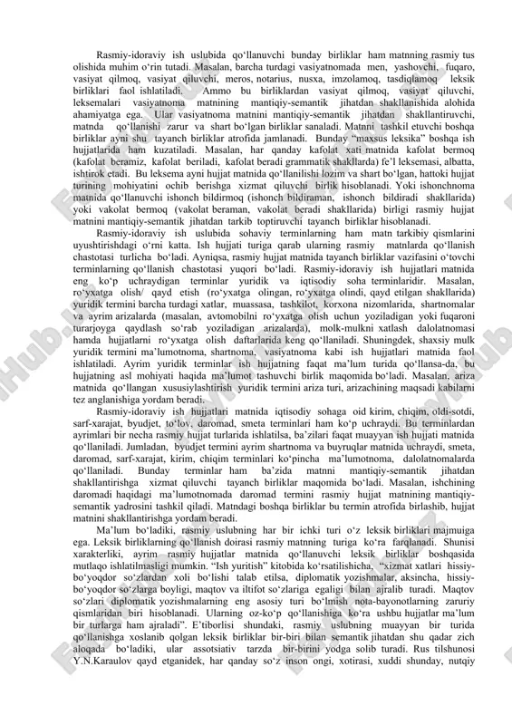 hlagan har bir tarjimai holda men, tug‘ilmoq, ota, ona, ishlamoq, o‘qimoq, oila, manzil leksik birliklarining qo‘llanishi faollashgan bo‘lsa, vasiyatnomalarda men, yashovchi, vasiyat qilmoq, vasiyat qiluvchi, mol-mulk, uy-joy, meros, notarius, layoqatlilik, ro‘yxat, nusxa, imzolamoq, fuqaro, tasdiqlamoq leksik birliklari faol tarzda ishlatila boshlandi. bunday birliklar shu ish hujjatlarida faol qo‘llanuvchi leksik birliklar qatlamini tashkil etdi. mustaqillik davrida rasmiy-idoraviy ish uslubida ro‘y bergan leksik, morfologik, sintaktik o‘zgarishlar ma’lumki, rasmiy uslubda uni boshqa nutq uslublaridan ajratib turuvchi uslubiy xoslangan leksik birliklar alohida ahamiyatga ega. rasmiy-idoraviy ish uslubida hujjatlar matniga rasmiylik bo‘yog‘ini beruvchi, til egalari xotirasidan muayyan grammatik shaklida o‘rin olib, shu shaklida saqlanib qolgan, hujjat matnida har gal bir xil qolipda ishlatiluvchi birliklar ko‘zga tashlanadi. masalan, buyruq, ko‘chirma, qaror matnida eshitmoq, buyurmoq, qaror qilmoq, so‘zga chiqmoq fe’l leksemalari har gal buyuraman, so‘zga chiqdilar, qaror qilindi grammatik shakllarida qo‘llaniladi. bunday leksik birliklar aynan shu grammatik shaklida rasmiy-idoraviy ish uslubi uchun xoslanib, rasmiylik bo‘yog‘ini hosil qiladi. …