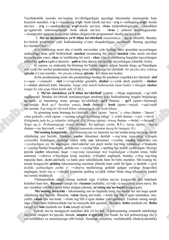 illar – ijtimoiy-iqtisodiy, ilmiy-texnikaviy taraqqiyot, xalqlar o‘rtasidagi madaniy-ma’rifiy aloqalar, ong, tafakkur rivoji, bilingvizm (ikki tillilik) yoki polilingvizm (ko‘p tillilik) kabi jarayonlar. bunday omillar tilga, ayniqsa, uning leksikasiga doimiy ta’sir o‘tkazib turadi, ayrim leksemalarning semantik tarkibida yangi leksik ma’nolarning yuzaga kelishiga ham sabab bo‘ladi. masalan, oyoq leksemasi dastlab inson a’zolaridan birini nomlagan, keyinchalik u xontaxta, kursi, stol, stul, karavot kabi mebellarning ―oyog‘i‖ni ham atay boshlagan: xontaxtaning oyog‘i, kursining oyog‘i, stolning oyog‘i, karavotning oyog‘i kabi. bunga inson yashab turgan muhitda turli-tuman mebel-jihozlarning paydo bo‘lganligi, shu bilan bog‘liq ravishda inson ongida yangi tasavvurlarning yuzaga kelganligi, nihoyat, til bilan ijtimoiy hayot, ong va tafakkur o‘rtasidagi murakkab aloqalar sabab bo‘lgan. demak, so‘z-leksemaning leksik ma’nosi yuqorida keltirilgan omillar ta’sirida o‘zgarib turadi, leksik ma’no taraqqiyoti deyilganda shular nazarda tutiladi. bunday taraqqiyotning yo‘llari ham har xil: ma’noning ko‘chishi, kengayishi va torayishi, bundagi miqdor va hajm o‘zgarishlari shular jumlasidandir. ma’noning ko‘chishi - bir predmet (yoki hodisa) nomining keyinchalik boshqa …