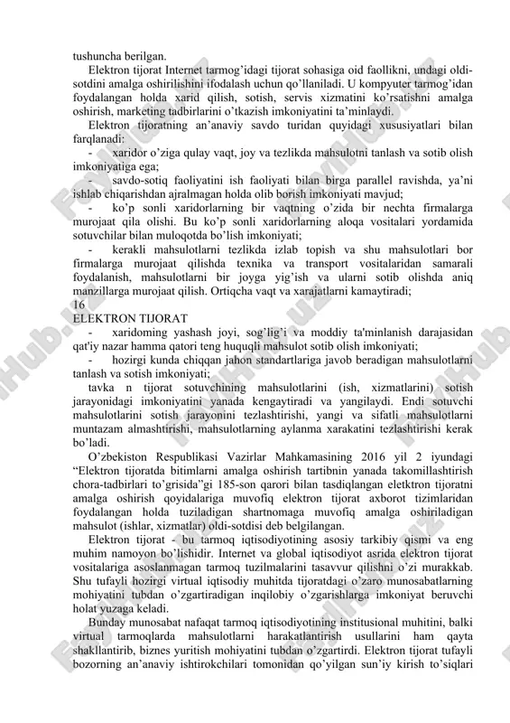 dan tayyorlangan darslikda keltirilgan mavzular iqtisodiy sub’ektlar biznesining elektron tijorat faoliyatiga axborot texnologiyalarini joriy etilishining barcha yo’nalishlarini qamrab oladi: elektron tijoratning asosiy tushuncha tariflari, elektron tijoratni avvalgi, hozirgi va istiqbol rivojlanish bosqichlari, elektron tijoratni instrumentariy va klassifikatsiyasi, elektron tijoratni qurish tamoyillari, elektron tjorat axborot tizimlari, elektron tijorat bozori sektorlari va tashkil etuvchi komponentlari, korxona tijorat web-saytlarini yaratish asoslari va bu jarayonni avtomatlashtirish mexanizmi hamda vositalari tahlil qilingan, tashkilot web- saytini baholash mezonlari ko’rib chiqilgan. o’zbekiston respublikasida bu sohada olib borilayotgan chora-tadbirlar, uning huquqiy asoslari, rivojlantirish yo’nalishlari va siyosati, elektron tijorat sub’ektlari, yuritish tartiblari va qoidalari, elektron tijoratda kraudsorsing va kraudfanding texnologiyalari, elektron tijorat integrallashgan tizimlari va platformalari, web-sayt hamda elektron tijoratni baholashda nazariy jihatdan yondashuvlar o’z ifodasini topgan. 15 elektron tijorat 1-bob. elektron tijorat fani predmeti va vazifalari 1.1. elektron tijorat va an’anaviy savdo tijorat (arab. - savdo-sotiq) - savdo va savdo vositachilik faoliyati, mahsulotlar va xizmatlami sotishda ishtirok etish …