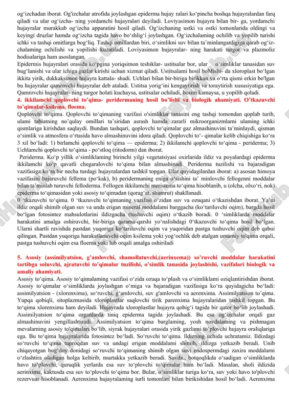 , murakkab to‘qimali o‘simlik deyiladi. 1682-yili ingliz tabiatshunosi n. gryu to‘qima tushunchasini fanga olib kirdi. to‘qimalar joylashishi va bajaradigan vazifasiga ko‘ra xilma-xil bo‘ladi. qator morfo-biologik belgi va xususiyatlariga qa- rab o‘simliklarda quyidagi to‘qimalar bo‘ladi: hosil qiluvchi to‘qima, qoplovchi to‘qima, asosiy to‘qima, ajratuvchi to‘qima, o‘tkazuvchi to‘qima. ba’zan bular- ga yana boshqa to‘qimalarni ham qo‘shib o‘rganiladi, masalan, assimilyatsiyalovchi to‘qima, g‘amlovchi to‘ qima, mexanik to‘qima va boshqalar. asosiy to‘qima (parenxima). asosiy to‘qimalaming vazifasi o‘zida ozuqa to‘plash va o‘simliklami oziqlantirishdan iborat. asosiy to‘qimalar o‘simliklarda joylashgan o‘miga va bajaradigan vazifasiga ko‘ra quyidagicha bo‘ladi: assimilyatsion - (xlorenxima), so‘ruvchi, g‘am- lovchi, suv g'amlovchi va aerenxima. assimilyatsion to(qima. yupqa qobiqli, sitoplazmasida xloro- plastlar saqlovchi tirik parenxima hujayralaridan tashkil topgan. bu to‘qima xlorenxima ham deyiladi. hujayrada xloroplastlar hujayra qo- big‘i tagida bir qator bo‘lib joylashadi. assimilyatsion to‘qima organ- larda tiniq epiderma tagida joylashadi. bu esa og‘izchalar orqali gaz almashinuvini yengillashtiradi. assimilyatsion to‘qima barglaming, yosh novdalaming va pishmagan mevalarning asosiy …