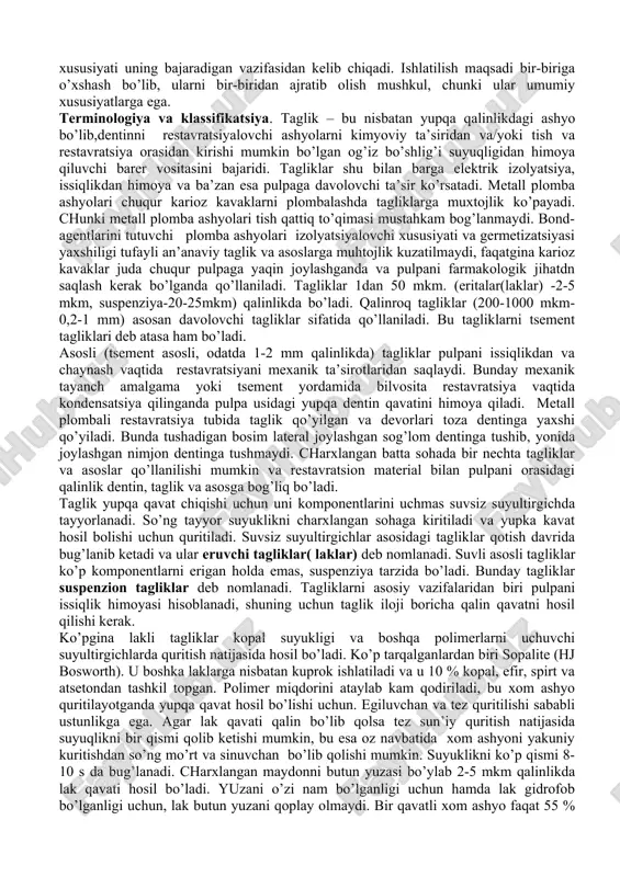 mba ashelaribilanishlatishmumkinemas, chunki ular polimerlarningadgezivligiga negativ ta’sirko’rsatadi. laklargaquyidagilarnimisolqilibko’rsatishmumkin: “copalite”, bosworth; “silcot”, septodont; “thermoline”, voco; “pulpidor”, spaddentsply. ajoyib hususiyatga ega bo’lgan tiklovchi ashyolar qotish vaqtida pulpani mexanik va harorat ta’siridan himoya qilmaydi. pulpani himoya qilish deganda tushuniladi 1. kimyoviy himoya. 2. elektrik himoya 3. issiqlikdan himoya 4. farmakologik himoya 5. mexanik himoya. charxlash qanchalik pulpaga yaqin bo’lsa , bu omillar inobatga olinishi zarur. tagliklar va asoslar bu dentin (va ba’zan pulpa )va restavratsiya orasida joylashib, pulpani himoya qiladi. pulpani himoyaga muhtojligi restavratsiyani kattaligiga, charxlash lokalizatsiyasiga va ishlatiladigan plomba ashyosiga bog’liq. tagliklar va asosning xususiyati uning bajaradigan vazifasidan kelib chiqadi. ishlatilish maqsadi bir-biriga o’xshash bo’lib, ularni bir-biridan ajratib olish mushkul, chunki ular umumiy xususiyatlarga ega. terminologiya va klassifikatsiya. taglik – bu nisbatan yupqa qalinlikdagi ashyo bo’lib,dentinni restavratsiyalovchi ashyolarni kimyoviy ta’siridan va/yoki tish va restavratsiya orasidan kirishi mumkin bo’lgan og’iz bo’shlig’i suyuqligidan himoya qiluvchi barer vositasini bajaridi. tagliklar shu bilan barga elektrik izolyatsiya, …