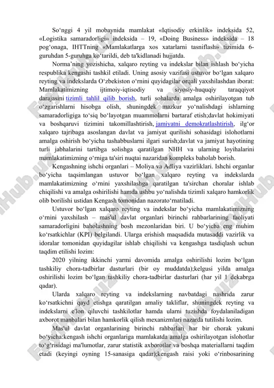 grantlar ajratish mexanizmini joriy etishga kelishib olindi. shu bilan birga, yigʻilishda vazirlik va idoralarning ixtisoslashgan tarkibiy boʻlinmalari rahbarlari hamda mahalliy davlat hokimiyati organlari masʼul xodimlari uchun xalqaro standartlarga muvofiq loyihaviy boshqaruv asosida reytinglardagi koʻrsatkichlarimizni yaxshilashga qaratilgan maxsus amaliy malaka oshirish kurslarini joriy etish masalasi muhokama qilindi. shuningdek, kengash aʼzolari tomonidan bildirilgan fikr-mulohazalar va takliflarni inobatga olib, kengashning tegishli qarori qabul qilindi. xalqaro reyting va indekslar: davlat organlari rahbarlariga kpi belgilandi. 2 iyun kuni prezident tomonidan o‘zbekistonning xalqaro reyting va indekslardagi o‘rnini yaxshilash, davlat organlarida ular bilan tizimli ishlashning yangi mexanizmini joriy qilish to‘g‘risidagi farmon imzolandi. so‘nggi 4 yil mobaynida mamlakat «iqtisodiy erkinlik» indeksida 52, «logistika samaradorligi» indeksida – 19, «doing business» indeksida – 18 pog‘onaga, ihttning «mamlakatlarga xos xatarlarni tasniflash» tizimida 6-guruhdan 5-guruhga ko‘tarildi, deb ta'kidlanadi hujjatda. norma’ning yozishicha, xalqaro reyting va indekslar bilan ishlash bo‘yicha respublika kengashi tashkil etiladi. uning asosiy vazifasi ustuvor bo‘lgan xalqaro reyting va indekslarda o‘zbekiston …