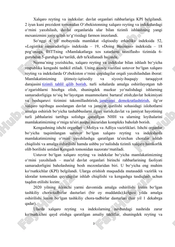 grantlar ajratish mexanizmini joriy etishga kelishib olindi. shu bilan birga, yigʻilishda vazirlik va idoralarning ixtisoslashgan tarkibiy boʻlinmalari rahbarlari hamda mahalliy davlat hokimiyati organlari masʼul xodimlari uchun xalqaro standartlarga muvofiq loyihaviy boshqaruv asosida reytinglardagi koʻrsatkichlarimizni yaxshilashga qaratilgan maxsus amaliy malaka oshirish kurslarini joriy etish masalasi muhokama qilindi. shuningdek, kengash aʼzolari tomonidan bildirilgan fikr-mulohazalar va takliflarni inobatga olib, kengashning tegishli qarori qabul qilindi. xalqaro reyting va indekslar: davlat organlari rahbarlariga kpi belgilandi. 2 iyun kuni prezident tomonidan o‘zbekistonning xalqaro reyting va indekslardagi o‘rnini yaxshilash, davlat organlarida ular bilan tizimli ishlashning yangi mexanizmini joriy qilish to‘g‘risidagi farmon imzolandi. so‘nggi 4 yil mobaynida mamlakat «iqtisodiy erkinlik» indeksida 52, «logistika samaradorligi» indeksida – 19, «doing business» indeksida – 18 pog‘onaga, ihttning «mamlakatlarga xos xatarlarni tasniflash» tizimida 6-guruhdan 5-guruhga ko‘tarildi, deb ta'kidlanadi hujjatda. norma’ning yozishicha, xalqaro reyting va indekslar bilan ishlash bo‘yicha respublika kengashi tashkil etiladi. uning asosiy vazifasi ustuvor bo‘lgan xalqaro reyting va indekslarda o‘zbekiston …
