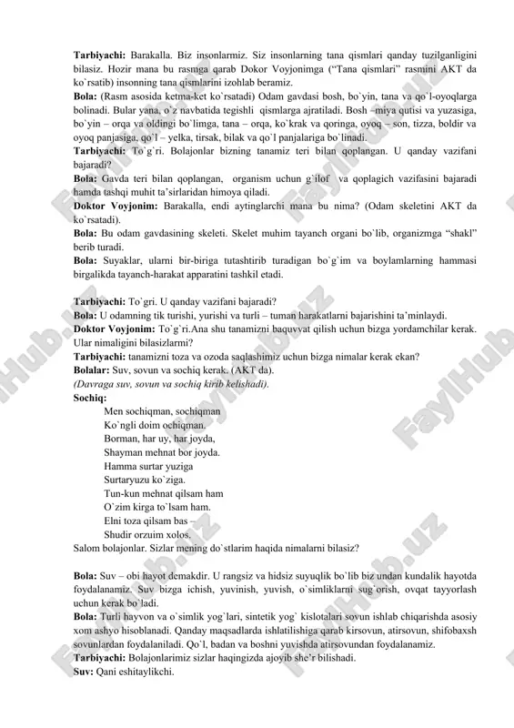 to`g`ri. bolajonlar bizning tanamiz teri bilan qoplangan. u qanday vazifani bajaradi? bola: gavda teri bilan qoplangan, organism uchun g`ilof va qoplagich vazifasini bajaradi hamda tashqi muhit ta’sirlaridan himoya qiladi. doktor voyjonim: barakalla, endi aytinglarchi mana bu nima? (odam skeletini akt da ko`rsatadi). bola: bu odam gavdasining skeleti. skelet muhim tayanch organi bo`lib, organizmga “shakl” berib turadi. bola: suyaklar, ularni bir-biriga tutashtirib turadigan bo`g`im va boylamlarning hammasi birgalikda tayanch-harakat apparatini tashkil etadi. tarbiyachi: to`gri. u qanday vazifani bajaradi? bola: u odamning tik turishi, yurishi va turli – tuman harakatlarni bajarishini ta’minlaydi. doktor voyjonim: to`g`ri.ana shu tanamizni baquvvat qilish uchun bizga yordamchilar kerak. ular nimaligini bilasizlarmi? tarbiyachi: tanamizni toza va ozoda saqlashimiz uchun bizga nimalar kerak ekan? bolalar: suv, sovun va sochiq kerak. (akt da). (davraga suv, sovun va sochiq kirib kelishadi). sochiq: men sochiqman, sochiqman ko`ngli doim ochiqman. borman, har uy, har joyda, shayman mehnat bor joyda. hamma surtar yuziga surtaryuzu …