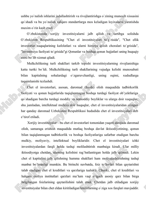 rlash va hududini obodonlashtirish bo`yicha ushbu soxaga xorijiy investitsiyalarni kiritish natijasida bajarilishi natijasida ushbu yo`nalish ishlarini jadallashtirish va rivojlantirishga o`zining munosib xissasini qo`shadi va bu yo`nalish xalqaro standartlarga mos keladigan loyixalarni yaratishda muxim o`rin kasb etadi . o`zbekistonda xorijiy investitsiyalarni jalb qilish va tartibga solishda o`zbekiston respublikasining "chet el investitsiyalari to`g`risida", "chet ellik investorlar xuquqlarining kafolatlari va ularni himoya qilish choralari to`grisida", "investitsiya faoliyati to`grisida"gi qonunlar va boshqa qonun hujjatlari uning huquqiy asosi bo`lib xizmat qiladi. mulkchilikning turli shakllari tarkib topishi investitsiyalarning rivojlanishiga katta turtki bo`ldi. mulkchilikning turli shakllarining vujudga kelishi munosabati bilan kapitalning sohalardagi o`zgaruvchanligi, uning oqimi, xududlarga taqsimlanishi tezlashdi. chet el investorlari, asosan, daromad (foyda) olish maqsadida tadbirkorlik faoliyati va qonun hujjatlarida taqiqlanmagan boshqa turdagi faoliyat ob’yektlariga qo`shadigan barcha turdagi moddiy va nomoddiy boyliklar va ularga doir xuquqlar, shu jumladan, intellektual mulkka doir huquqlar, chet el investitsiyalaridan olingan har qanday daromad uzbekiston respublikasi hududida chet el investitsiyalari deb …