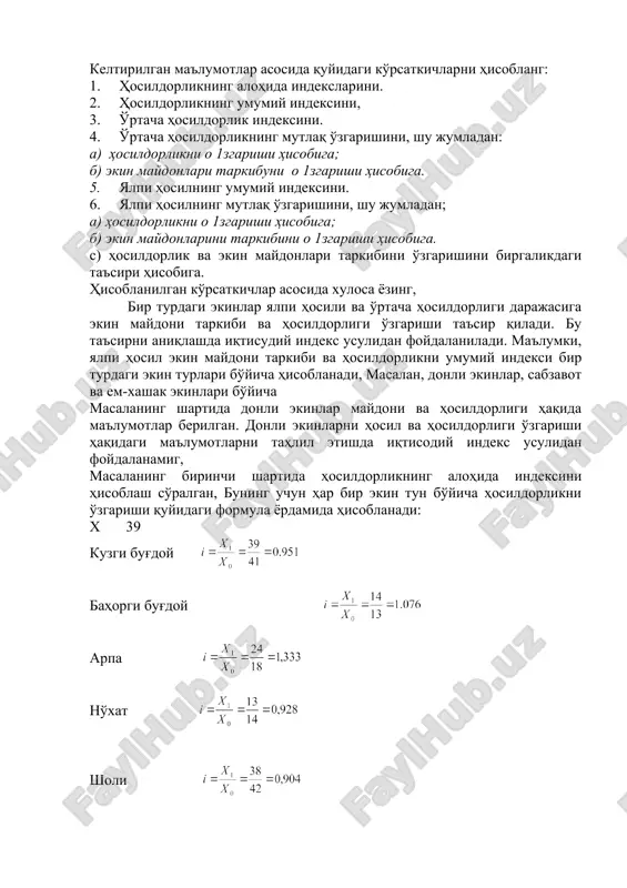 n ko'rsatkichlar asosida xulosa yozing, bir turdagi ekinlar yalpi hosili va o'rtacha hosildorligi darajasiga ekin maydoni tarkibi va hosildorligi o'zgarishi ta'sir qiladi. bu ta'sirni aniqlashda iqtisudiy indeks usulidan foydalaniladi. ma'lumki, yalpi hosil ekin maydoni tarkibi va hosildorlikni umumiy indeksi bir turdagi ekin turlari bo'yicha hisoblanadi, masalan, donli ekinlar, sabzavot va em-xashak ekinlari bo'yicha masalaning shartida donli ekinlar maydoni va hosildorligi haqida ma'lumotlar berilgan. donli ekinlarni hosil va hosildorligi o'zgarishi haqidagi ma'lumotlarni tahlil etishda iqtisodiy indeks usulidan foydalanamig, masalaning birinchi shartida hosildorlikning alohida indeksini hisoblash so'ralgan, buning uchun har bir ekin tun bo'yicha hosildorlikni o'zgarishi quyidagi formula yordamida hisoblanadi: x 39 kuzgi bug'doy bahorgi bug'doy embed equation.3 arpa no'xat sholi makka don uchun masalaning ikkinchi shartida hosildorlikning umumiy indeksini hi​soblash so'ralgan. buni hisoblashda quyidagi formuladan foydalanamiz: 4.2-masala. fermer xo'jaligida 60 gektar makkajo'xorini o'rib olishdan oldin tupdagi pishib etilgan hosilni aniqlash uchun, egat bo'ylab qo'yilgan 5 metrlik 22 ta namunadan 35,2 kg …