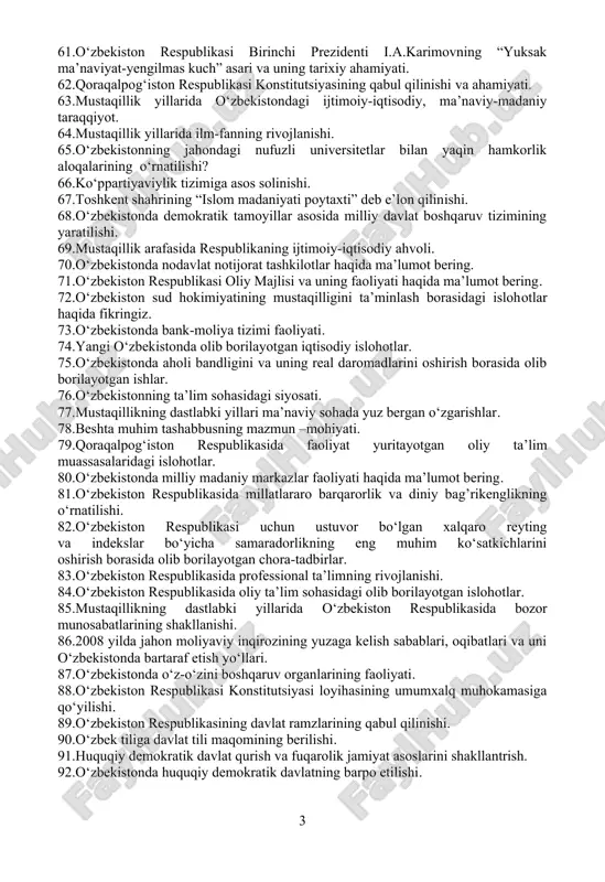 ishi. 47.o‘zbekiston respublikasida saylov jarayonlarining huquqiy asoslari. 48.xususiylashtirish.ko‘p ukladli iqtisodiyot tadbirkorlikning rivojlanishi. 49.vazirlar mahkamasi, uning ijro etuvchi hokimiyatning muhim bo‘g’ini sifatidagi o‘rni. 50.mustaqil yillari o‘zbekistonda ijtimoiy sohaning rivojlanishi. 51.o‘zbekiston respublikasi birinchi prezidenti i.a.karimovning “o‘zbekiston mustaqillikka erishish ostonasida” asari va uning tarixiy ahamiyati. 52.axborot tizimini erkinlashtirish. 53.o‘zbekiston sog’liqni saqlash va aholi salomatligini ta’minlash bo‘yicha amalga oshirilayotgan islohotlar? 54.xalqaro terrorizm va diniy ekstremizmga qarshi kurashda o‘zbekistonning tutgan o‘rni. 55.o‘zbekiston respublikasining “korruptsiyaga qarshi kurashish to‘g‘risida” gi qonunining mazmun-mohiyati haqida ma’lumot bering. 56.o‘zbekiston respublikasi birinchi prezidenti islom karimovning ajdodlar merosi va milliy qadriyatlarni tiklash borasidagi xizmati haqida fikringiz. 57.o‘zbekistonda yoshlar siyosati bo‘yicha amalga oshirilayotgan ishlar haqida gapiring. 58.yangilanayotgan o‘zbekistonda orol dengizini qutqarish bo‘yicha olib borayotgan amaliy islohotlar. 59.o‘zbekiston respublikasi tashqi siyosatining asosiy maqsadi nimalardan iborat? 60.global innovatsion indeks nima? 61.o‘zbekiston respublikasi birinchi prezidenti i.a.karimovning “yuksak ma’naviyat-yengilmas kuch” asari va uning tarixiy ahamiyati. 62.qoraqalpog‘iston respublikasi konstitutsiyasining qabul qilinishi va ahamiyati. 63.mustaqillik yillarida o‘zbekistondagi ijtimoiy-iqtisodiy, ma’naviy-madaniy …