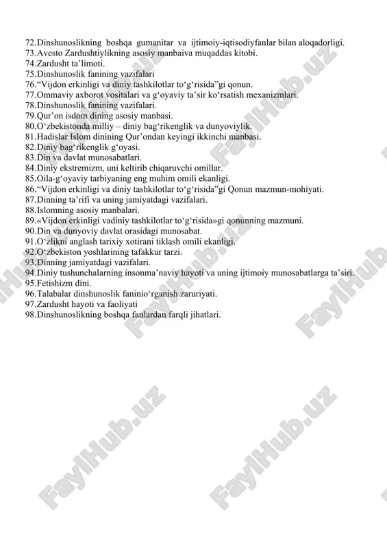 dinning ibtidoiy formalari. 64. diniy ekstremizmga, fundamentalizmga, terrorizmga karshi kurash, davr talabi. 65. xristianlik dini va uning rivoji islom ta’limoti asoslari 66. o‘zbekisonda ijtimoiy hayot sohalaridagi o‘zgarishlar. 67. missionerlik va prozelitizm: tarix va bugun, targ‘ibot usullari. 68. hanafiylik mazhabi qanday manbalarga asoslanadi. 69. dinshunoslik fanining predmeti va vazifalari 70. dinning ibtidoiy shakllari. 71. yangi diniy xarakatlar va sektalar 72. dinshunoslikning boshqa gumanitar va ijtimoiy-iqtisodiyfanlar bilan aloqadorligi. 73. avesto zardushtiylikning asosiy manbaiva muqaddas kitobi. 74. zardusht ta’limoti. 75. dinshunoslik fanining vazifalari 76. “vijdon erkinligi va diniy tashkilotlar to‘g‘risida”gi qonun. 77. ommaviy axborot vositalari va g‘oyaviy ta’sir ko‘rsatish mexanizmlari. 78. dinshunoslik fanining vazifalari. 79. qur’on isdom dining asosiy manbasi. 80. o‘zbekistonda milliy – diniy bag‘rikenglik va dunyoviylik. 81. hadislar islom dinining qur’ondan keyingi ikkinchi manbasi. 82. diniy bag‘rikenglik g‘oyasi. 83. din va davlat munosabatlari. 84. diniy ekstremizm, uni keltirib chiqaruvchi omillar. 85. oila-g‘oyaviy tarbiyaning eng muhim omili ekanligi. 86. “vijdon erkinligi va …