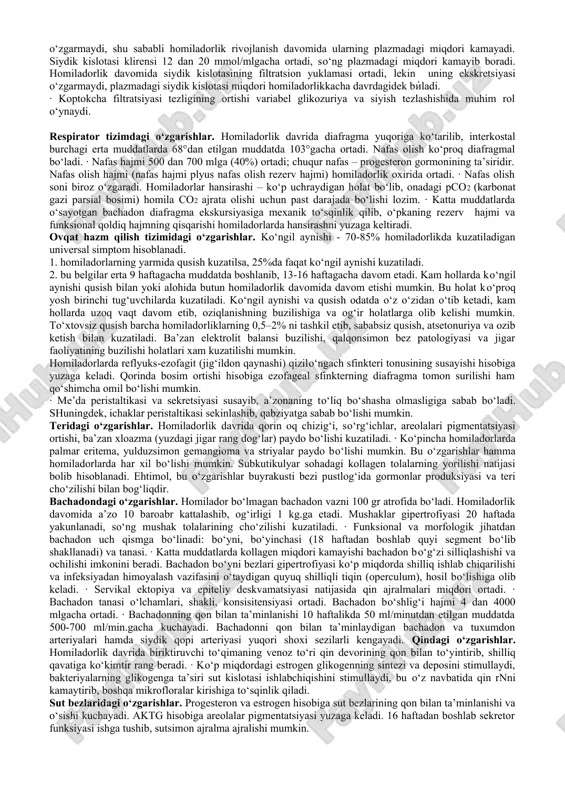 sifatida qondagi yodni ushlab qoladi va bu bez hujayralarining gipertrofiyasiga olib keladi homiladorlikning 1 trimestri oxiriga kelib, tiroid-bog‘lovchi globulin miqdori uch barobar ortadi. buning natijasida umumiy triyodtironin t3 va tiroksin t4 ning miqdori homiladorlikning erta muddatlarida ortadi, so‘ng esa kamayadi va homilador bo‘lmagan ayollardagidek miqdorda qoladi. ttg miqdori ham homiladorlikning boshlanishida kamayib, so‘ng normal ko‘rsatkichga qaytadi. t3, ham t4 ham platsentar barerdan o‘ta olmaydi, shu sababli ona va homila qalqonsimon bezlari faoliyati o‘rtasida bog‘liqlik yo‘q. ammo yod va anti-tireoid vositalar platsentadan o‘tadi. · normal kechayotgan homiladorlikda asosan oldingi bo‘lagi hisobiga gipofiz ham kattalashadi. estrogenlarning gipofiz hujayralari – laktotroflarga stimullovchi ta’siri natijasida prolaktin miqdori sekin asta ortib boradi. gonadotropin sekretsiyasi susayadi, biroq plazma aktgsi ortadi. ona qonida kortizon miqdori ortadi, ammo erkin kortizon miqdori ѝzgarmaydi. asosan tug‘ruqning uchinchi davri va kѝkrak bilan emizish davrida gipofizning orqa bѝlagida oksitotsin ishlab chiqariladi. gemodinamik o‘zgarishlar. birinchi homiladorlarda o‘rtacha vazn ortishi 12,5 kg, ko‘p tug‘uvchilarada …