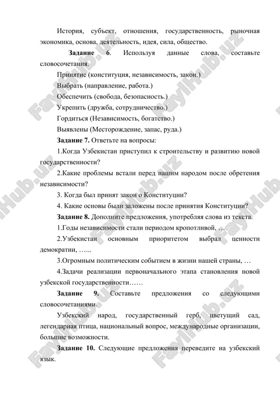 shim narodom posle obreteniya nezavisimosti? 3. kogda bil prinyat zakon o konstitutsii? 4. kakie osnovi bili zalojeni posle prinyatiya konstitutsii? zadanie 8. dopolnite predlojeniya, upotreblyaya slova iz teksta. 1.godi nezavisimosti stali periodom kropotlivoy, … 2.uzbekistan osnovnim prioritetom vibral tsennosti demokratii, …... 3.ogromnim politicheskim sobitiem v jizni nashey strani, … 4.zadachi realizatsii pervonachalnogo etapa stanovleniya novoy uzbekskoy gosudarstvennosti…… zadanie 9. sostavte predlojeniya so sleduyushimi slovosochetaniyami. uzbekskiy narod, gosudarstvenniy gerb, tsvetushiy sad, legendarnaya ptitsa, natsionalniy vopros, mejdunarodnie organizatsii, bolshie vozmojnosti. zadanie 10. sleduyushie predlojeniya perevedite na uzbekskiy yazik. 1.uzbekistan – strana bolshix vozmojnostey. 2. trudolyubiviy, gosudarstvenniy narod uzbekistana – eto podlinnoe ego bogatstvo. 3.uzbekistan imeet razvitoe mnogootraslevoe selskoe xozyaystvo. 4. 31 avgusta 1991 goda bila provozglashena nezavisimost respubliki uzbekistan. 5. prinyatie konstitutsii, aktivnaya zakonodatelnaya deyatelnost za proshedshie godi pozvolili zalojit prochnie osnovi formirovaniya pravovogo gosudarstva, garantiruyushie ravenstvo vsex grajdan pered zakonom, ego verxovenstvo. 6. uzbekistan osnovnim prioritetom vibral tsennosti demokratii, obespechenie prav …