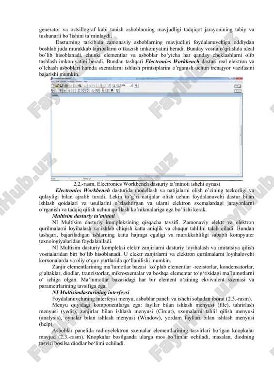 siz ortib borayotgan personal kompyuterlar (pk) qo’llanila boshlandi. elektron sxemalarning tahlili bo’yicha pk larning dasturiy ta`minoti faqat hisoblashlarning algoritmlari va sonli tahlil usullarini rivojlantirish yo’nalishidagina emas, balki har xil turdagi sxemalar (analogli, raqamli, raqamli-analog, impuls va boshqalar) bilan tajribalar o’tkazish uchun virtual muhitni yaratish imkoniyatini beruvchi foydalanuvchi uchun qulay interfeysni yaratish yo’nalishida ham rivojlandi. 2.1.-rasm. multisim dasturiy ta’minoti ishchi oynasi. alohida ta`kidlash kerakki, shaxsiy kompyuterning foydalanuvchi interfeysini yaratish sohasidagi yutuqlar shu darajada ta`sirliki, ular sxemalarni tadqiq qilishga bo’lgan uslubiy qarashning keskin o’zgarishiga olib keldi. personal kompyuterdan foydalanish an`anaviy o’quv laboratoriyalariga alternativ - virtual laboratoriyalarning yaratilishiga olib keldi. virtual laboratoriya, umuman olganda, tadqiqotchining real laboratoriyadagi harakatlarini (ishini) imitatsiya qiluvchi interfeysga ega bo’lgan sonli hisoblash dasturidir. yuqori tezkorlik va katta hajmdagi xotiraga ega bo’lgan zamonaviy shaxsiy kompyuterlarda hisoblashlarning sonli usullari yordamida murakkab modellarni ham aniqligi real ob`ektlarda o’tkaziladigan tajribalarda olinadigan natijalarning aniqligidan qolishmaydigan aniqlikda tadqiq qilish mumkin. elektrotexnika va elektronikani o’rganish jarayoni …