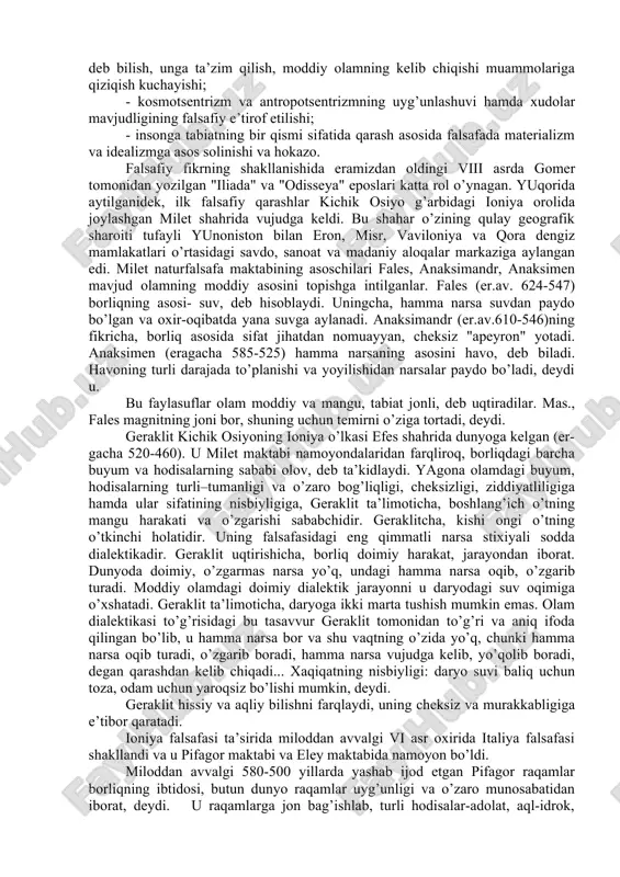 afasining o’zaro ta’siri hamda antik falsafa sifatida uyg’unlashuvi; falsafa, faylasuflar va davlat institutlarining o’zaro yaqinlashuvi; inson, jamiyat va davlat muammolariga e’tiborning ortishi; o’lim va “narigi dunyo” muammolariga qiziqishning kuchayishi; antik falsafa va xristianlik falsafasining asta-sekin qo’shilishi kabilar xos edi. qadimgi yunon falsafasida kosmogoniya (olamning kelib chiqishi to’g’risidagi ta’limot), kosmologiya (olamning tuzilishi to’g’risidagi ta’limot) va keyinchilik uning o’rnida vujudga kelgan ontologiya hamda etika bir-biridan ajralmas bo’lib, olamning tuzilishini ratsional tushuntirishga qaratilgan edi. olam nima, degan masala suqrotgacha bo’lgan faylasuflar (“fiziklar”) asarlarining mazmunini tashqil etgan bo’lsa , “olam mavjudmi?”, “uning o’zgarmas va abadiy asosini nima tashqil etadi?”, “qanday qilib adolatni va ijtimoiy tartibni qaror toptirish mumkin?”, degan masalalar keyingi davr falsafasining bahs mavzui bo’lib qoldi. umuman olganda, qadimgi yunon falsafasi uchun quyidagi xususiyatlar xosdir: - polislarning iqtisodiy jihatdan rivojlanishi antik falsafaning taraqqiyoti uchun moddiy asos bo’ldi; - qadimgi yunon falsafasining bosh g’oyasi koinotni butun borliqning asosi deb bilish, unga ta’zim qilish, moddiy …