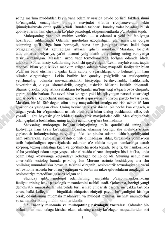 qtisodchilar ham bu korporasiya insonlarning o’zaro til topishlariga qaratilgan malakalarning rivojlangan, mukammal bo’lishi haqida gapirmoqdalar. undan tashqari, bu kabi korporativ aloqa ko’p xollarda bevosita yuzma-yuz emas, balki zamonaviy texnik vositalar — uyali aloqa, fakslar, elektron pochta, internet kabilar yordamida aniq va lo’nda fikrlarni uzatishni nazarda tutadi. bu ham o’ziga xos muloqot malakalarining ataylab shakllantirilishini taqozo etadi. uchinchidan, oxirgi paytlarda shunday kasb-xunarlar soni ortdiki, ular sosionomik guruh kasblar deb atalib, ularda «odam-odam» dialogi faoliyatning samarasini belgilaydi. masalan, pedagogik faoliyat, boshqaruv tizimi, turli xil xizmatlar (servis), marketing va boshqalar shular jumlasidandir. bunday sharoitlarda odamlarning ataylab muloqot bilimdonligining oshirilishi mehnat mahsulini belgilaydi. shuning uchun ham muloqot, uning tabiati, texnikasi va strategiyasi, muloqotga o’rgatish (sosial psixologik trening) masalalari bilan shug’ullanuvchi fanlarning ham jamiyatdagi o’rni va salohiyati keskin oshdi. 3.2. shaxslararo muomalaning shaxs taraqqiyotidagi o’rni. aslida har bir insonning ijtimoiy tajribasi, uning insoniy qiyofasi, fazilatlari, xattoki, nuqsonlari ham muloqot jarayonlarining mahsulidir. jamiyatdan ajralgan, muloqotda bo’lish …