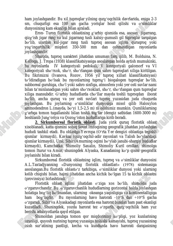 ’ni mo‘g‘uliston-gobi sahrolarida iqlim nisbatan farq qilib, yog‘ingarchilik miqdori 100-150 mmdan oshmaydi yoki ba’zan 400 mm gacha yetadi xolos, g‘arbiy qismda esa umuman yog‘ingarchilik kuzatilmaydi. gobi sahrolarida havo haroratining yillik o‘rtacha kattaligi janubda 0°s dan bir oz yuqori bo‘lib, qolgan qismlarida undan ham pastligi kuzatiladi. qish oylari juda sovuq bo‘lib kuchli shamol ta’siri tuproqning qurib qolishiga olib keladi, natijada tuproqning sho‘rlanishi va qotib gipsga (litotogiya) aylanishi sodir bo‘ladi. eron-turon floristik oblastning tuproq sharoitini tahlillamoqchi bo‘lsak, avvalo shuni qayd etib o‘tish zarurki, bu oblastdagi tuproq hosil bo‘lish jarayoni o‘ziga xosdir. 1957 y. e’lon qilingan i.gansenning tuproq xillari va ular joylashgan rayonlar xaritasiga binoan, yer shari sovuq va issiq qismlarga bo‘linib, sovuq yarim qismida: - unchalik sovuq bo‘lmagan tekis pastlanishlaridagi galofitlar tarqalgan rayonlar kiradi;- ermonli cho‘llar o‘simliklar dunyosiga, kulrang va oq kulrang tuproqli yarim cho‘llar yoki kam o‘tli cho‘llar o‘simliklar dunyosiga, qo‘ng‘ir tussimon tuproqli cho‘llar munsubdir. janubda, yer sharining issiq yarim qismiga …