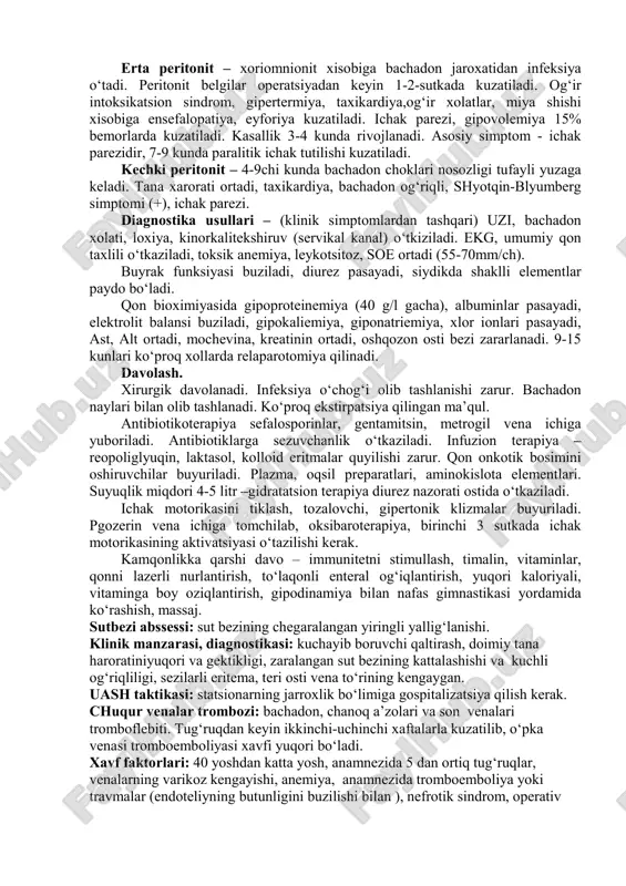 sh, leykotsitar infiltratsiya, epiteliy deskvomatsiyasi, periferik qon aylanishining buzilishi, gistaminning to‘planishi, atsidoz. eksudat yallig‘lanish xarakterida bo‘ladi. to‘qimalarda degidratsiya rivojlanadi, suyuqlik boshqa organlarga va qorin pardaga o‘tadi. 48-72 soatdan keyin oqsil fermentlar parchalanishi kuzatiladi, bu mushak to‘qimasi tonusining pasayishiga olib keladi va ichak parezi rivojlanishi kuzatiladi. intoksikatsiya simptomokompleksi kuzatiladi, mikrotsirkulyasiya buziladi, arteriovenoz shuntlar ochiladi. klinik formalari. erta peritonit – xoriomnionit xisobiga bachadon jaroxatidan infeksiya o‘tadi. peritonit belgilar operatsiyadan keyin 1-2-sutkada kuzatiladi. og‘ir intoksikatsion sindrom, gipertermiya, taxikardiya,og‘ir xolatlar, miya shishi xisobiga ensefalopatiya, eyforiya kuzatiladi. ichak parezi, gipovolemiya 15% bemorlarda kuzatiladi. kasallik 3-4 kunda rivojlanadi. asosiy simptom - ichak parezidir, 7-9 kunda paralitik ichak tutilishi kuzatiladi. kechki peritonit – 4-9chi kunda bachadon choklari nosozligi tufayli yuzaga keladi. tana xarorati ortadi, taxikardiya, bachadon og‘riqli, shyotqin-blyumberg simptomi (+), ichak parezi. diagnostika usullari – (klinik simptomlardan tashqari) uzi, bachadon xolati, loxiya, kinorkalitekshiruv (servikal kanal) o‘tkiziladi. ekg, umumiy qon taxlili o‘tkaziladi, toksik anemiya, leykotsitoz, soe ortadi (55-70mm/ch). …