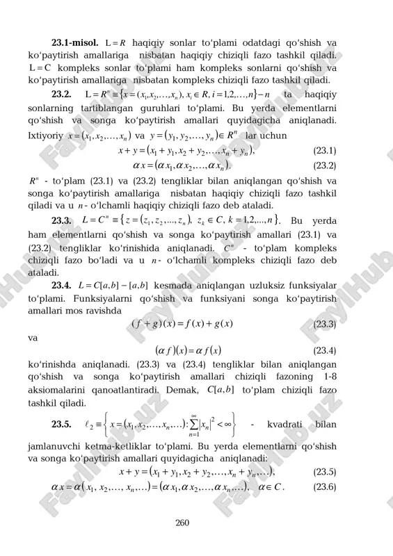 o‘paytirish amallari quyidagicha aniqlanadi. ixtiyoriy ( )nxxxx ,,, 21 k= va ( ) n n ryyyy ∈= ,,, 21 k lar uchun ( ),,,, 2211 nn yxyxyxyx +++=+ k (23.1) ( )nxxxx αααα ,,, 21 k= . (23.2) n r - to‘plam (23.1) va (23.2) tengliklar bilan aniqlangan qo‘shish va songa ko‘paytirish amallariga nisbatan haqiqiy chiziqli fazo tashkil qiladi va u n - o‘lchamli haqiqiy chiziqli fazo deb ataladi. 23.3. ( ){ }nkczzzzzcl kn n ,...,2,1,,...,,, 21 =∈=≡= . bu yerda ham elementlarni qo‘shish va songa ko‘paytirish amallari (23.1) va (23.2) tengliklar ko‘rinishida aniqlanadi. nc - to‘plam kompleks chiziqli fazo bo‘ladi va u n - o‘lchamli kompleks chiziqli fazo deb ataladi. 23.4. ],[],[ babacl −= kesmada aniqlangan uzluksiz funksiyalar to‘plami. funksiyalarni qo‘shish va funksiyani songa ko‘paytirish amallari mos ravishda )()()()( xgxfxgf +=+ (23.3) va ( )( ) ( )xfxf αα = (23.4) ko‘rinishda aniqlanadi. (23.3) va (23.4) tengliklar bilan aniqlangan …