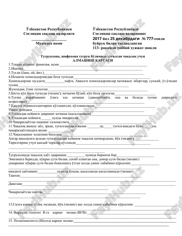 shildi________________ homila vazni__________ homila _______________________(xomiladorlikning 32 xaftasidan keyin to'ldiriladi) sana tekshiruv ma'lumoti shifokor imzosi o'zbekiston respublikasi sog'liqni saqlash vazirligi ______________________ muassasa nomi o'zbekiston respublikasi sog'liqni saqlash vazirining 2017 yil 25 dekabrdagi № 777-sonli buyruq bilan tasdiqlangan 113- raqamli tibbiy xujjat shakli tug'ruqxona, shifoxona tug'ruq bo'limida tug'ilgan chaqaloq uchun almashish kartaci 1.tuqqan ayolning familiya, ismi _________________________________________________ 2.manzil___________________________________________________________________ 3.tug'di (sana, oy, yil.)________________________________________________________ 4.nechanchi xomiladorlikdan bola tug'ildi___________________________________________ xomiladorlik muddati___________xafta. avvalgi xomiladorliklar natijasi: abortlar, sun'iy, o'z-o'zidan tug'ish______________________________________________________________ jumladan, o'lik tug'ilgan________________________________________________________ 5.bitta ko'p bola tug'ildi (chizing); nechanchi bo'lib, ko'p bola tug'ilgan_______________________ 6.tug'ish jarayonining o'ziga xos kechishi (davomiyligi, ona va bolada tug'ish davridagi asoratlari)__________________________________________________________________ 7.qanday og'riqsizlantirish qo'llanildi, qo'llanilmadi__________________________________ uning foydasi_______________________________________________________________ 8.tug'ishdan keyingi davrning kechishi (kasallanishi)___________________________________ 9.tuqqandan keyingi______ kunda chiqarildi. 10.chiqarilayotgan onaning salomatligi______________________________________________ 11.chaqaloq jinsi: ayol, erkak, tug'ilganidagi vazni _______gr,_____tug'ilganidagi bo'yi_____sm. chiqarilayotgandagi vazni _____________gr. 12.chaqaloqning xolatini baxolash ________________________________________________ apgar shkalasiga asosan tug'ilganidan keyinoq chaqaloq