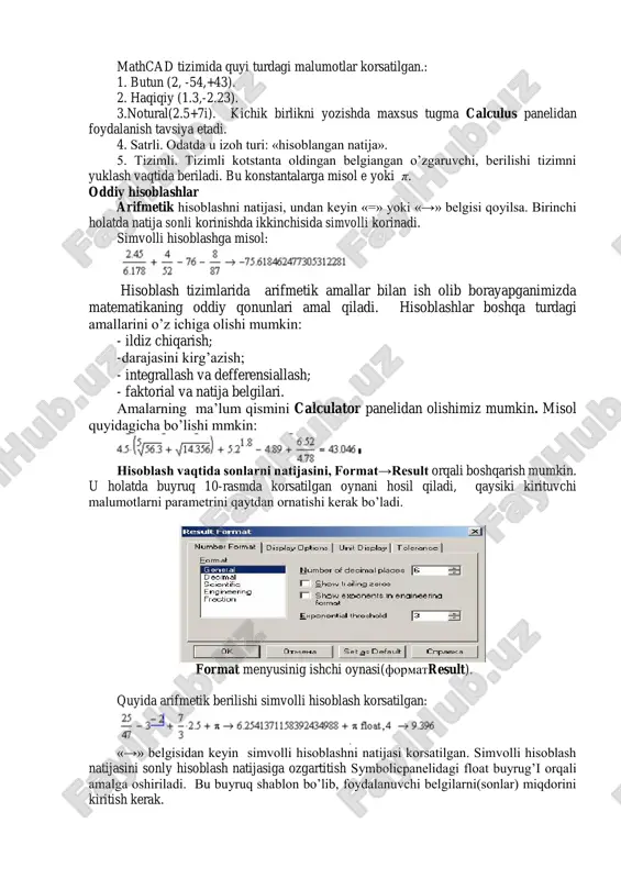 r va matrisalar) va fayl turdagi malumotlar. o’zgarmaslarning foydalanish turlari mathcad tizimida quyi turdagi malumotlar korsatilgan.: 1. butun (2, -54,+43). 2. haqiqiy (1.3,-2.23). 3.notural(2.5+7i). kichik birlikni yozishda maxsus tugma calculus panelidan foydalanish tavsiya etadi. 4. satrli. odatda u izoh turi: «hisoblangan natija». 5. tizimli. tizimli kotstanta oldingan belgiangan o’zgaruvchi, berilishi tizimni yuklash vaqtida beriladi. bu konstantalarga misol e yoki π. oddiy hisoblashlar arifmetik hisoblashni natijasi, undan keyin «=» yoki «→» belgisi qoyilsa. birinchi holatda natija sonli korinishda ikkinchisida simvolli korinadi. simvolli hisoblashga misol: hisoblash tizimlarida arifmetik amallar bilan ish olib borayapganimizda matematikaning oddiy qonunlari amal qiladi. hisoblashlar boshqa turdagi amallarini o’z ichiga olishi mumkin: - ildiz chiqarish; -darajasini kirg’azish; - integrallash va defferensiallash; - faktorial va natija belgilari. amalarning ma’lum qismini calculator panelidan olishimiz mumkin. misol quyidagicha bo’lishi mmkin: hisoblash vaqtida sonlarni natijasini, format→result orqali boshqarish mumkin. u holatda buyruq 10-rasmda korsatilgan oynani hosil qiladi, qaysiki kirituvchi malumotlarni parametrini qaytdan …