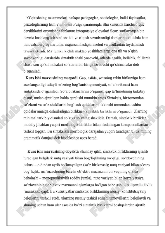 di. kurs ishi mavzusining obyekti: shunday qilib, sintaktik birliklarning ajralib turadigan belgilari: nutq vaziyati bilan bog’liqlikning yo’qligi, so’zlovchining bahosi – oldindan aytib bo’lmaydigan (so’z birikmasi); nutq vaziyati bilan o’zaro bog’liqlik, ma’ruzachining barcha ob’ektiv mazmunni bir vaqtning o’zida baholashi – monoprediktivlik (oddiy jumla); nutq vaziyati bilan korrelyatsiya, so’zlovchining ob’ektiv mazmunni qismlarga bo’lgan baholashi – polipredikativlik (murakkab gap). bu xususiyatlar sintaktik birliklarning asosiy, konstitutsiyaviy belgilarini tashkil etadi, ularning rasmiy tashkil etilishi tamoyillarini belgilaydi va shuning uchun ham ular asosida ba’zi sintaktik birliklarni boshqalardan ajratib olish uchun etarli. ammo sintaktik birliklarning ta’riflarini ularning har birini alohida ko’rib chiqish bilan aniqlashtirish, ishlab chiqish va to’ldirish mumkin. kurs ishining tuzilishi. mazkur kurs ishi mavzu va rejalarga mos yozilgan bo`lib mundarija berilgan barcha dolzarb masalalar atroflicha yoritilgan. talaba ton mavzuni ochib berishga keng qamrovli tushunchardan foydalanilgan va sharq olimlarning ollib brogan taqiqot ishlari amaliy tajribalar atrofida ma`lumotlar berib o`tilgan. mavzu bo`yicha tuzulgan rejalar to`liq yoritilgan bo`lib …